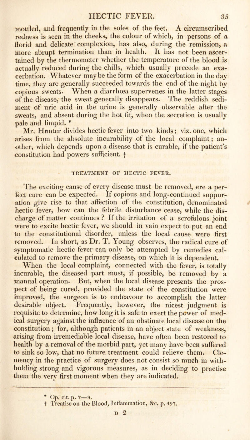 mottled, and frequently in the soles of the feet. A circumscribed redness is seen in the cheeks, the colour of which, in persons of a florid and delicate complexion, has also, during the remission, a more abrupt termination than in health. It has not been ascer- tained by the thermometer whether the temperature of the blood is actually reduced during the chills, which usually precede an exa- cerbation. Whatever maybe the form of the exacerbation in the day time, they are generally succeeded towards the end of the night by copious sweats. When a diarrhoea supervenes in the latter stages of the disease, the sweat generally disappears. The reddish sedi- ment of uric acid in the urine is generally observable after the sweats, and absent during the hot fit, when the secretion is usually pale and limpid. * Mr, Hunter divides hectic fever into two kinds; viz. one, which arises from the absolute incurability of the local complaint; an- other, which depends upon a disease that is curable, if the patient’s constitution had powers sufficient, f treatment of hectic fever. The exciting cause of every disease must be removed, ere a per- fect cure can be expected. If copious and long-continued suppur- ation give rise to that affection of the constitution, denominated hectic fever, how can the febrile disturbance cease, while the dis- charge of matter continues ? If the irritation of a scrofulous joint were to excite hectic fever, we should in vain expect to put an end to the constitutional disorder, unless the local cause were first removed. In short, as Dr. T. Young observes, the radical cure of symptomatic hectic fever can only be attempted by remedies cal- culated to remove the primary disease, on which it is dependent. When the local complaint, connected with the fever, is totally incurable, the diseased part must, if possible, be removed by a manual operation. But, when the local disease presents the pros- pect of being cured, provided the state of the constitution were improved, the surgeon is to endeavour to accomplish the latter desirable object. Frequently, however, the nicest judgment is requisite to determine, how long it is safe to exert the power of med- ical surgery against the influence of an obstinate local disease on the constitution ; for, although patients in an abject state of weakness, arising from irremediable local disease, have often been restored to health by a removal of the morbid part, yet many have been suffered to sink so low, that no future treatment could relieve them. Cle- mency in the practice of surgery does not consist so much in with- holding strong and vigorous measures, as in deciding to practise them the very first moment when they are indicated. * Op. cit. p. 7—9. f Treatise on the Blood, Inflammation, &c. p. 497. D 2