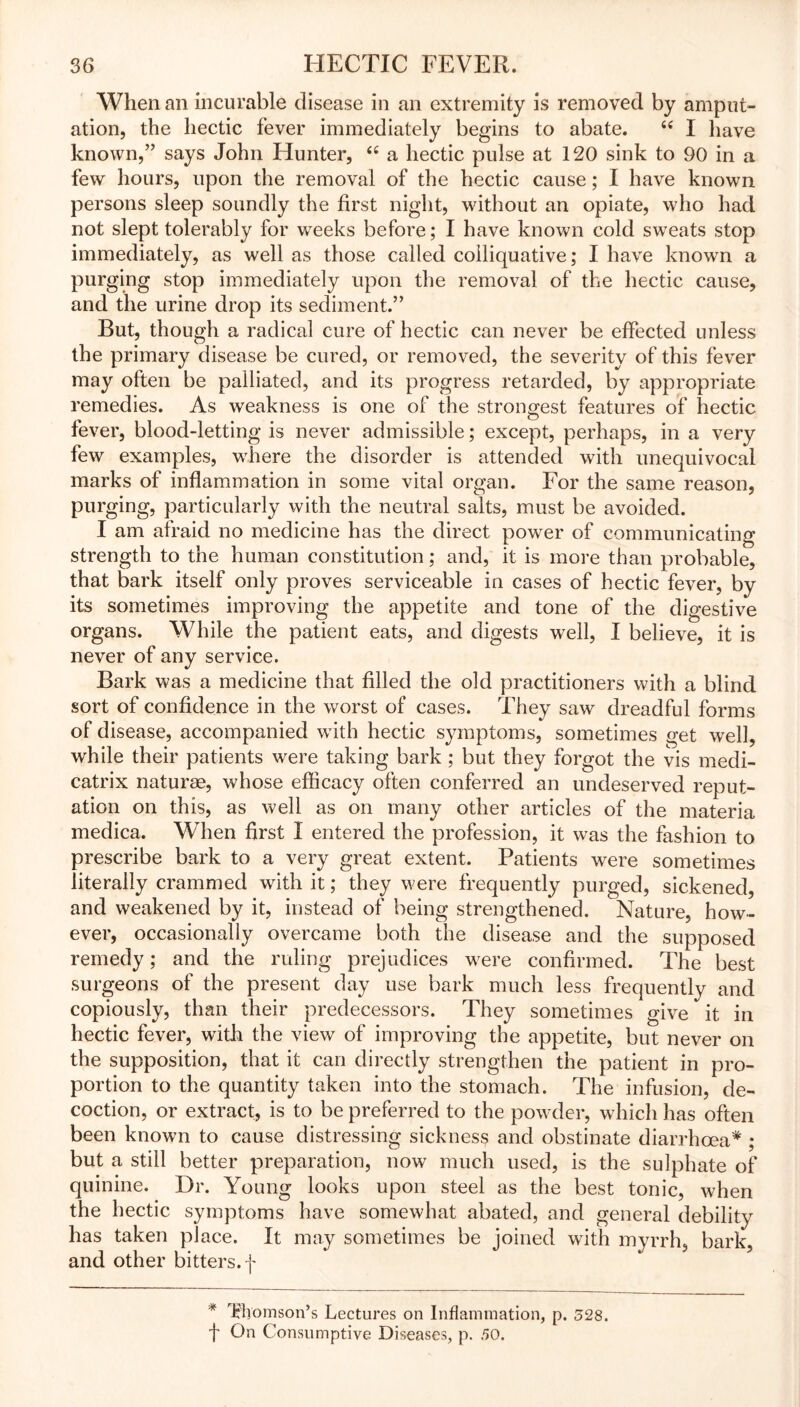 When an incurable disease in an extremity is removed by amput- ation, the hectic fever immediately begins to abate. “ I have known,” says John Hunter, “ a hectic pulse at 120 sink to 90 in a few hours, upon the removal of the hectic cause; I have known persons sleep soundly the first night, without an opiate, who had not slept tolerably for weeks before; I have known cold sweats stop immediately, as well as those called colliquative; I have known a purging stop immediately upon the removal of the hectic cause, and the urine drop its sediment.” But, though a radical cure of hectic can never be effected unless the primary disease be cured, or removed, the severity of this fever may often be palliated, and its progress retarded, by appropriate remedies. As weakness is one of the strongest features of hectic fever, blood-letting is never admissible; except, perhaps, in a very few examples, where the disorder is attended with unequivocal marks of inflammation in some vital organ. For the same reason, purging, particularly with the neutral salts, must be avoided. I am afraid no medicine has the direct power of communicating strength to the human constitution; and, it is more than probable, that bark itself only proves serviceable in cases of hectic fever, by its sometimes improving the appetite and tone of the digestive organs. While the patient eats, and digests well, I believe, it is never of any service. Bark was a medicine that filled the old practitioners with a blind sort of confidence in the worst of cases. They saw dreadful forms of disease, accompanied with hectic symptoms, sometimes get well, while their patients were taking bark ; but they forgot the vis medi- catrix naturse, whose efficacy often conferred an undeserved reput- ation on this, as well as on many other articles of the materia medica. When first I entered the profession, it was the fashion to prescribe bark to a very great extent. Patients were sometimes literally crammed with it; they were frequently purged, sickened, and weakened by it, instead of being strengthened. Nature, how- ever, occasionally overcame both the disease and the supposed remedy; and the ruling prejudices were confirmed. The best surgeons of the present day use bark much less frequently and copiously, than their predecessors. They sometimes give it in hectic fever, with the view of improving the appetite, but never on the supposition, that it can directly strengthen the patient in pro- portion to the quantity taken into the stomach. The infusion, de- coction, or extract, is to be preferred to the powder, which has often been known to cause distressing sickness and obstinate diarrhoea* ; but a still better preparation, now much used, is the sulphate of quinine. Dr. Young looks upon steel as the best tonic, when the hectic symptoms have somewhat abated, and general debility has taken place. It may sometimes be joined with myrrh, bark, and other bitters, f * Thomson’s Lectures on Inflammation, p. 328. f On Consumptive Diseases, p. 30.