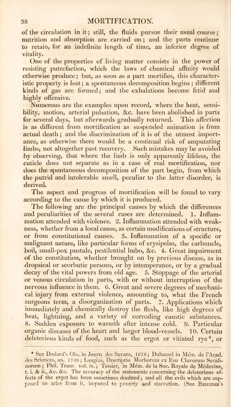 of the circulation in it; still, the fluids pursue their usual course; nutrition and absorption are carried on; and the parts continue to retain, for an indefinite length of time, an inferior degree of vitality. One of the properties of living matter consists in the power of resisting putrefaction, which the laws of chemical affinity would otherwise produce; but, as soon as a part mortifies, this character- istic property is lost; a spontaneous decomposition begins ; different kinds of gas are formed; and the exhalations become fetid and highly offensive. Numerous are the examples upon record, where the heat, sensi- bility, motion, arterial pulsation, &c. have been abolished in parts for several days, but afterwards gradually returned. This affection is as different from mortification as suspended animation is from actual death; and the discrimination of it is of the utmost import- ance, as otherwise there would be a continual risk of amputating limbs, not altogether past recovery. Such mistakes may be avoided by observing, that where the limb is only apparently lifeless, the cuticle does not separate as in a case of real mortification, nor does the spontaneous decomposition of the part begin, from which the putrid and intolerable smell, peculiar to the latter disorder, is derived^ The aspect and progress of mortification will be found to vary according to the cause by which it is produced. The following are the principal causes by which the differences and peculiarities of the several cases are determined. I. Inflam- mation attended with violence. 2. Inflammation attended with weak- ness, whether from a local cause, as certain modifications of structure, or from constitutional causes. 3. Inflammation of a specific or malignant nature, like particular forms of erysipelas, the carbuncle, boil, small-pox pustule, pestilential bubo, &c. T. Great impairment of the constitution, whether brought on by previous disease, as in dropsical or scorbutic persons, or by intemperance, or by a gradual decay of the vital powers from old age. 5. Stoppage of the arterial or venous circulation in parts, with or without interruption of the nervous influence in them. 6. Great and severe degrees of mechani- cal injury from external violence, amounting to, what the French surgeons term, a disorganization of parts. 7. Applications which immediately and chemically destroy the flesh, like high degrees of heat, lightning, and a variety of corroding caustic substances. 8. Sudden exposure to warmth after intense cold. 9. Particular organic diseases of the heart and larger blood-vessels. 10. Certain deleterious kinds of food, such as the ergot or vitiated rye#, or * See Dodard’s Ohs. in Journ. des Savans, 1676; Duhamcl in Mem. de l’Acad. des Sciences, an. 1748 ; Langius, Descriptio Morbornrn ex Esu Clavorum Secali- norum ; Phil. Trans, vol. iv.; Tessier, in Mem. de la Soc. Royale de Me'decine, t. i. & ii., Sec. Sec. The accuracy of the statements concerning the deleterious ef- fects of the ergot has been sometimes doubted; and all the evils which are sup- posed to arise from it, imputed to poverty and starvation. (See Bateman’s