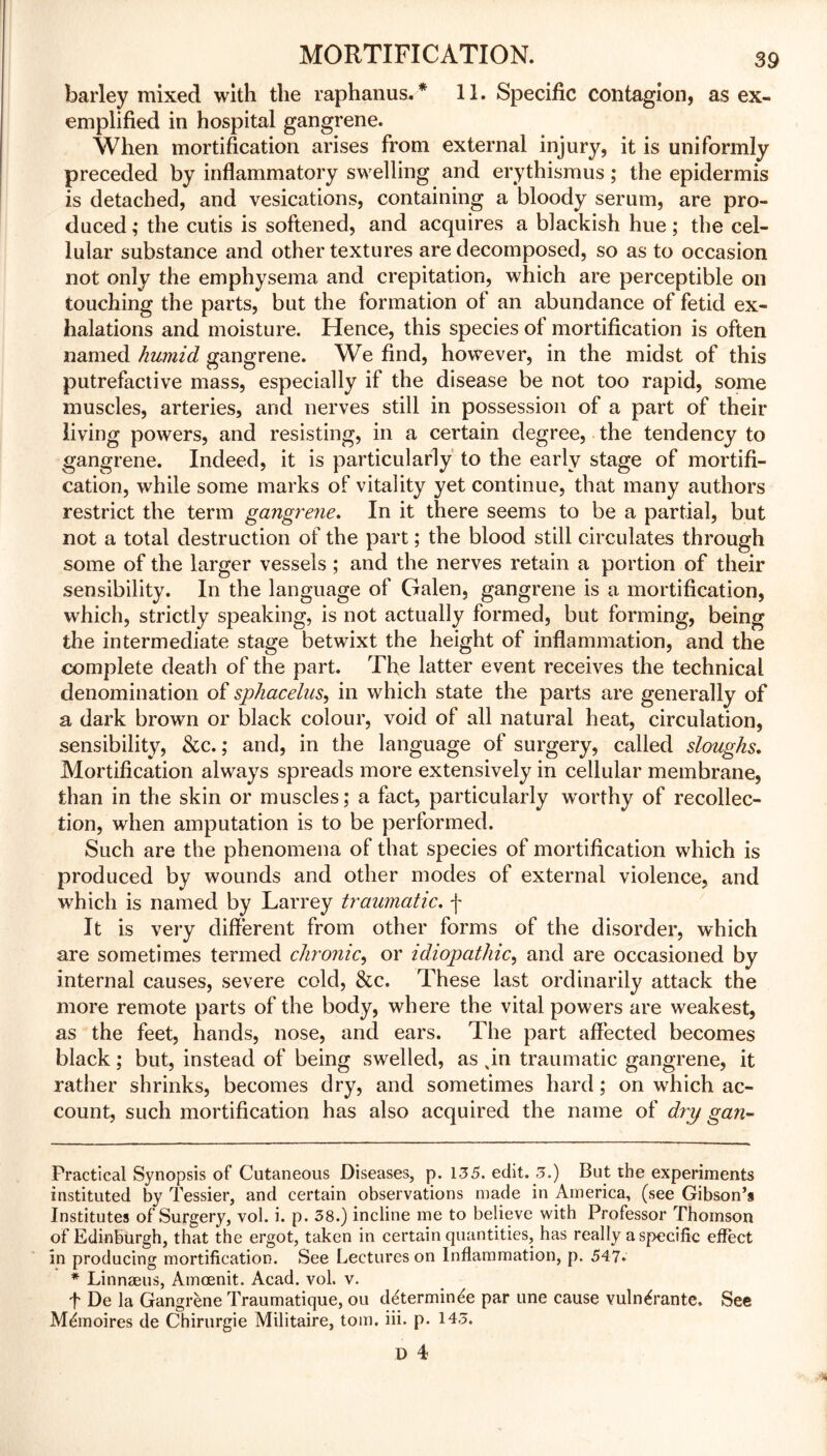 barley mixed with the raphanus. * * 11. Specific contagion, as ex- emplified in hospital gangrene. When mortification arises from external injury, it is uniformly preceded by inflammatory swelling and erythismus; the epidermis is detached, and vesications, containing a bloody serum, are pro- duced ,* the cutis is softened, and acquires a blackish hue; the cel- lular substance and other textures are decomposed, so as to occasion not only the emphysema and crepitation, which are perceptible on touching the parts, but the formation ot an abundance of fetid ex- halations and moisture. Hence, this species of mortification is often named humid gangrene. We find, however, in the midst of this putrefactive mass, especially if the disease be not too rapid, some muscles, arteries, and nerves still in possession of a part of their living powers, and resisting, in a certain degree, the tendency to gangrene. Indeed, it is particularly to the early stage of mortifi- cation, while some marks of vitality yet continue, that many authors restrict the term gangrene. In it there seems to be a partial, but not a total destruction of the part; the blood still circulates through some of the larger vessels ; and the nerves retain a portion of their sensibility. In the language of Galen, gangrene is a mortification, which, strictly speaking, is not actually formed, but forming, being the intermediate stage betwixt the height of inflammation, and the complete death of the part. The latter event receives the technical denomination of sphacelus, in which state the parts are generally of a dark brown or black colour, void of all natural heat, circulation, sensibility, See.; and, in the language of surgery, called sloughs. Mortification always spreads more extensively in cellular membrane, than in the skin or muscles; a fact, particularly worthy of recollec- tion, when amputation is to be performed. Such are the phenomena of that species of mortification which is produced by wounds and other modes of external violence, and which is named by Larrey traumatic, f It is very different from other forms of the disorder, which are sometimes termed chronic, or idiopathic, and are occasioned by internal causes, severe cold, &c. These last ordinarily attack the more remote parts of the body, where the vital powers are weakest, as the feet, hands, nose, and ears. The part affected becomes black; but, instead of being swelled, as xin traumatic gangrene, it rather shrinks, becomes dry, and sometimes hard; on wrhich ac- count, such mortification has also acquired the name of dry gan~ Practical Synopsis of Cutaneous Diseases, p. 135. edit. 3.) But the experiments instituted by Tessier, and certain observations made in America, (see Gibson’s Institutes of Surgery, vol. i. p. 38.) incline me to believe with Professor Thomson of Edinburgh, that the ergot, taken in certain quantities, has really a specific effect in producing mortification. See Lectures on Inflammation, p. 547. * Linnaeus, Amcenit. Acad. vol. v. f De la Gangrene Traumatique, ou determinee par une cause vuln^rante. See M6noires de Chirurgie Militaire, tom. iii. p. 143.