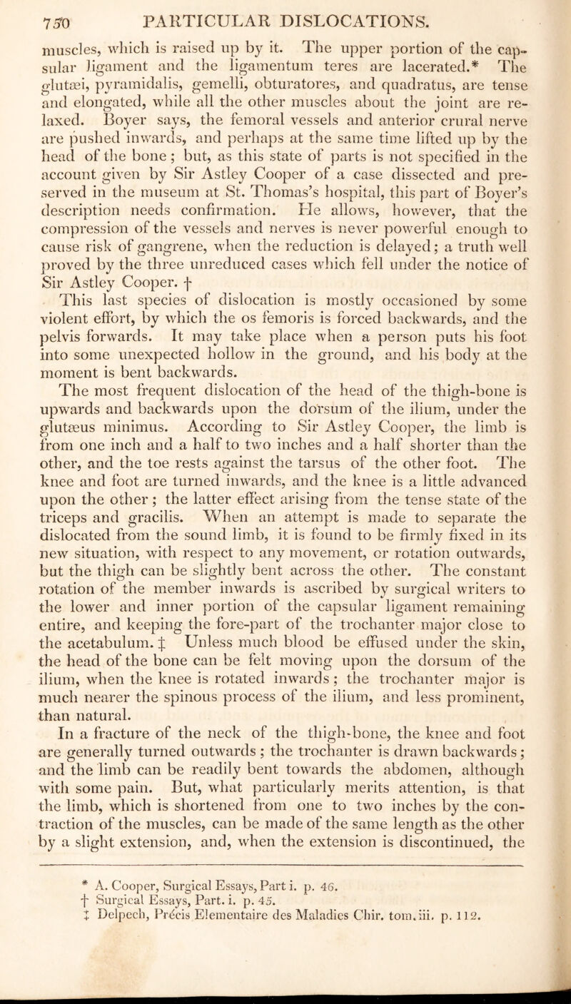muscles, which is raised up by it. The upper portion of the cap- sular ligament and the ligamentum teres are lacerated.* The glutsei, pyramidalis, gemelli, obturatores, and quadratus, are tense and elongated, while all the other muscles about the joint are re- laxed. Boyer says, the femoral vessels and anterior crural nerve are pushed inwards, and perhaps at the same time lifted up by the head of the bone ; but, as this state of parts is not specified in the account given by Sir Astley Cooper of a case dissected and pre- served in the museum at St. Thomas’s hospital, this part of Boyer’s description needs confirmation. He allows, however, that the compression of the vessels and nerves is never powerful enough to cause risk of gangrene, when the reduction is delayed; a truth well proved by the three unreduced cases which fell under the notice of Sir Astley Cooper, f This last species of dislocation is mostly occasioned by some violent effort, by which the os femoris is forced backwards, and the pelvis forwards. It may take place when a person puts his foot into some unexpected hollow in the ground, and his body at the moment is bent backwards. The most frequent dislocation of the head of the thigh-bone is upwards and backwards upon the dorsum of the ilium, under the glutaeus minimus. According to Sir Astley Cooper, the limb is from one inch and a half to two inches and a half shorter than the other, and the toe rests against the tarsus of the other foot. The knee and foot are turned inwards, and the knee is a little advanced upon the other; the latter effect arising from the tense state of the triceps and gracilis. When an attempt is made to separate the dislocated from the sound limb, it is found to be firmly fixed in its new situation, with respect to any movement, or rotation outwards, but the thigh can be slightly bent across the other. The constant rotation of the member inwards is ascribed by surgical writers to the lower and inner portion of the capsular ligament remaining entire, and keeping the fore-part of the trochanter major close to the acetabulum. J Unless much blood be effused under the skin, the head of the bone can be felt moving upon the dorsum of the ilium, when the knee is rotated inwards ; the trochanter major is much nearer the spinous process of the ilium, and less prominent, than natural. In a fracture of the neck of the thigh-bone, the knee and foot are generally turned outwards ; the trochanter is drawn backwards; and the limb can be readily bent towards the abdomen, although with some pain. But, what particularly merits attention, is that the limb, which is shortened from one to two inches by the con- traction of the muscles, can be made of the same length as the other by a slight extension, and, when the extension is discontinued, the * A. Cooper, Surgical Essays, Part i. p. 46. fi Surgical Essays, Part. i. p. 45. + Delpech, Prdcis Elementaire des Maladies Chir. toin.iii, p. 112.