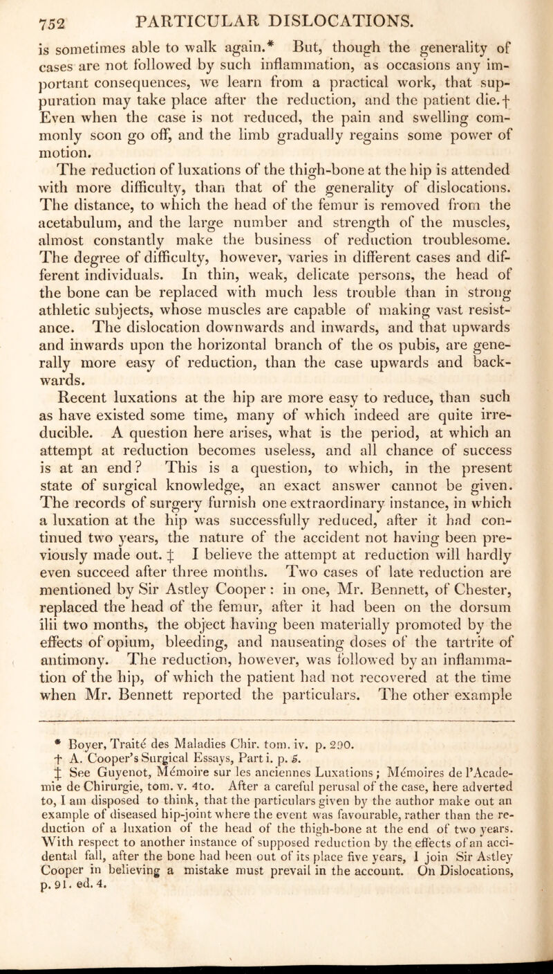is sometimes able to walk again.* But, though the generality of cases are not followed by such inflammation, as occasions any im- portant consequences, we learn from a practical work, that sup- puration may take place after the reduction, and the patient die.j- Even when the case is not reduced, the pain and swelling com- monly soon go off, and the limb gradually regains some power of motion. The reduction of luxations of the thigh-bone at the hip is attended with more difficulty, than that of the generality of dislocations. The distance, to which the head of the femur is removed from the acetabulum, and the large number and strength of the muscles, almost constantly make the business of reduction troublesome. The deg ree of difficulty, however, varies in different cases and dif- ferent individuals. In thin, weak, delicate persons, the head of the bone can be replaced with much less trouble than in strong- athletic subjects, whose muscles are capable of making vast resist- ance. The dislocation downwards and inwards, and that upwards and inwards upon the horizontal branch of the os pubis, are gene- rally more easy of reduction, than the case upwards and back- wards. Recent luxations at the hip are more easy to reduce, than such as have existed some time, many of which indeed are quite irre- ducible. A question here arises, what is the period, at which an attempt at reduction becomes useless, and all chance of success is at an end ? This is a question, to which, in the present state of surgical knowledge, an exact answer cannot be given. The records of surgery furnish one extraordinary instance, in which a luxation at the hip was successfully reduced, after it had con- tinued two years, the nature of the accident not having been pre- viously made out. J I believe the attempt at reduction will hardly even succeed after three months. Two cases of late reduction are mentioned by Sir Astley Cooper : in one, Mr. Bennett, of Chester, replaced the head of the femur, after it had been on the dorsum ilii two months, the object having been materially promoted by the effects of opium, bleeding, and nauseating doses of the tartrite of antimony. The reduction, however, was followed by an inflamma- tion of the hip, of which the patient had not recovered at the time wrhen Mr. Bennett reported the particulars. The other example * Boyer, Traite des Maladies Chii\ tom. iv. p. 290. + A. Cooper’s Surgical Essays, Parti, p. S. J See Guyenot, Memoire sur les anciennes Luxations ; Memoires de 1*Acade- mic de Chirurgie, tom. v. 4to. After a careful perusal of the case, here adverted to, I am disposed to think, that the particulars given by the author make out an example of diseased hip-joint where the event was favourable, rather than the re- duction of a luxation of the head of the thigh-bone at the end of two years. With respect to another instance of supposed reduction by the effects of an acci- dental fall, after the bone had been out of its place five years, 1 join Sir Astley Cooper in believing a mistake must prevail in the account. On Dislocations, p. 91. ed. 4.