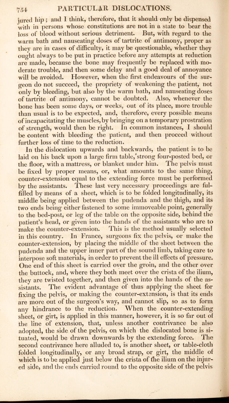 jured hip; and I think, therefore, that it should only be dispensed with in persons whose constitutions are not in a state to bear the loss of blood without serious detriment. But, with regard to the warm bath and nauseating doses of tartrite of antimony, proper as they are in cases of difficulty, it may be questionable, whether they ought always to be put in practice before any attempts at reduction are made, because the bone may frequently be replaced with mo- derate trouble, and then some delay and a good deal of annoyance will be avoided. However, when the first endeavours of the sur- geon do not succeed, the propriety of weakening the patient, not only by bleeding, but also by the warm bath, and nauseating doses of tartrite of antimony, cannot be doubted. Also, whenever the bone has been some days, or weeks, out of its place, more trouble than usual is to be expected, and, therefore, every possible means of incapacitating the muscles, by bringing on a temporary prostration of strength, would then be right. In common instances, I should be content with bleeding the patient, and then proceed without further loss of time to the reduction. In the dislocation upwards and backwards, the patient is to be laid on his back upon a large firm table,strong four-posted bed, or the floor, with a mattress, or blanket under him. The pelvis must be fixed by proper means, or, what amounts to the same thing, counter-extension equal to the extending force must be performed by the assistants. These last very necessary proceedings are ful- filled by means of a sheet, which is to be folded longitudinally, its middle being applied between the pudenda and the thigh, and its two ends being either fastened to some immoveable point, generally to the bed-post, or leg of the table on the opposite side, behind the patient’s head, or given into the hands of the assistants who are to make the counter-extension. This is the method usually selected in this country. In France, surgeons fix the pelvis, or make the counter-extension, by placing the middle of the sheet between the pudenda and the upper inner part of the sound limb, taking care to interpose soft materials, in order to prevent the ill effects of pressure. One end of this sheet is carried over the groin, and the other over the buttock, and, where they both meet over the crista of the ilium, they are twisted together, and then given into the hands of the as- sistants. The evident advantage of thus applying the sheet for fixing the pelvis, or making the counter-extension, is that its ends are more out of the surgeon’s way, and cannot slip, so as to form any hindrance to the reduction. When the counter-extending sheet, or girt, is applied in this manner, however, it is so far out of the line of extension, that, unless another contrivance be also adopted, the side of the pelvis, on which the dislocated bone is si- tuated, would be drawn downwards by the extending force. The second contrivance here alluded to, is another sheet, or table-cloth folded longitudinally, or any broad strap, or girt, the middle of which is to be applied just below the crista of the ilium on the injur- ed side, and the ends carried round to the opposite side of the pelvis