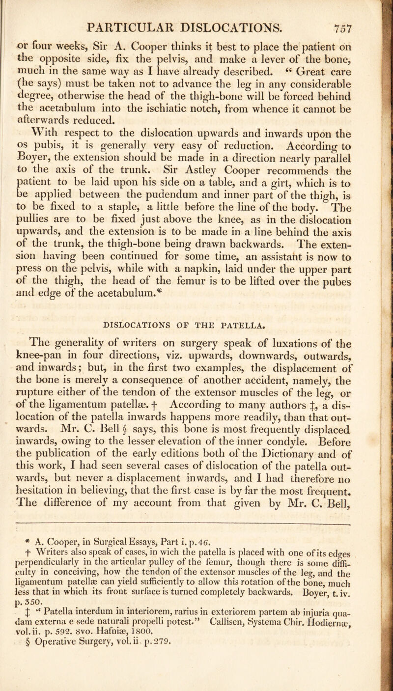 or four weeks, Sir A. Cooper thinks it best to place the patient on the opposite side, fix the pelvis, and make a lever of the bone, much in the same way as I have already described. “ Great care (he says) must be taken not to advance the leg in any considerable degree, otherwise the head of the thigh-bone will be forced behind the acetabulum into the ischiatic notch, from whence it cannot be afterwards reduced. With respect to the dislocation upwards and inwards upon the os pubis, it is generally very easy of reduction. According to Boyer, the extension should be made in a direction nearly parallel to the axis of the trunk. Sir Astley Cooper recommends the patient to be laid upon his side on a table, and a girt, which is to be applied between the pudendum and inner part of the thigh, is to be fixed to a staple, a little before the line of the body. The pullies are to be fixed just above the knee, as in the dislocation upwards, and the extension is to be made in a line behind the axis of the trunk, the thigh-bone being drawn backwards. The exten- sion having been continued for some time, an assistant is now to press on the pelvis, while with a napkin, laid under the upper part of the thigh, the head of the femur is to be lifted over the pubes and edge of the acetabulum.* * * § DISLOCATIONS OF THE PATELLA. The generality of writers on surgery speak of luxations of the knee-pan in four directions, viz. upwards, downwards, outwards, and inwards; but, in the first two examples, the displacement of the bone is merely a consequence of another accident, namely, the rupture either of the tendon of the extensor muscles of the leg, or of the ligamentum patellae, f According to many authors J, a dis- location of the patella inwards happens more readily, than that out- wards. Mr. C. Bell § says, this bone is most frequently displaced inwards, owing to the lesser elevation of the inner condyle. Before the publication of the early editions both of the Dictionary and of this work, I had seen several cases of dislocation of the patella out- wards, but never a displacement inwards, and I had therefore no hesitation in believing, that the first case is by far the most frequent. The difference of my account from that given by Mr. C. Bell, * A. Cooper, in Surgical Essays, Part i. p.46. f Writers also speak of cases, in wich the patella is placed with one of its edo-es perpendicularly in the articular pulley of the femur, though there is some diffi- culty in conceiving, how the tendon of the extensor muscles of the leg, and the ligamentum patellae can yield sufficiently to allow this rotation of the bone, much less that in which its front surface is turned completely backwards. Boyer, t. iv. p. 350. J “ Patella interdum in interiorem, rarius in exteriorem partem ab injuria qua- dam externa e sede naturali propelli potest.” Callisen, Systema Chir. Hodiernae, vol.ii. p. 592. 8vo. Hafniae, 1800. § Operative Surgery, vol.ii p.279.