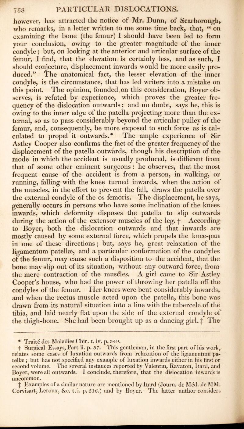 however, has attracted the notice of Mr. Dunn, of Scarborough, who remarks, in a letter written to me some time back, that, “ on examining the bone (the femur) I should have been led to form your conclusion, owing to the greater magnitude of the inner condyle; but, on looking at the anterior and articular surface of the femur, I find, that the elevation is certainly less, and as such, I should conjecture, displacement inwards would be more easily pro- duced.” The anatomical fact, the lesser elevation of the inner condyle, is the circumstance, that has led writers into a mistake on this point. The opinion, founded on this consideration, Boyer ob- serves, is refuted by experience, which proves the greater fre- quency of the dislocation outwards; and no doubt, says he, this is owing to the inner edge of the patella projecting more than the ex- ternal, so as to pass considerably beyond the articular pulley of the femur, and, consequently, be more exposed to such force as is cal- culated to propel it outwards.* The ample experience of Sir Astley Cooper also confirms the fact of the greater frequency of the displacement of the patella outwards, though his description of the mode in which the accident is usually produced, is different from that of some other eminent surgeons : he observes, that the most frequent cause of the accident is from a person, in walking, or running, falling with the knee turned inwards, when the action of the muscles, in the effort to prevent the fall, draws the patella over the external condyle of the os femoris. The displacement, he says, generally occurs in persons who have some inclination of the knees inwards, which deformity disposes the patella to slip outwards during the action of the extensor muscles of the leg. f According to Boyer, both the dislocation outwards and that inwards are mostly caused by some external force, which propels the knee-pan in one of these directions ; but, says he, great relaxation of the ligamentum patellae, and a particular conformation of the condyles of the femur, may cause such a disposition to the accident, that the bone may slip out of its situation, without any outward force, from the mere contraction of the muscles. A girl came to Sir Astley Cooper’s house, who had the power of throwing her patella off the condyles of the femur. Her knees were bent considerably inwards, and when the rectus muscle acted upon the patella, this bone was drawn from its natural situation into a line with the tubercele of the tibia, and laid nearly flat upon the side of the external condyle of the thigh-bone. She had been brought up as a dancing girl. J The * Traits des Maladies Chir. t. iv. p. 549. t Surgical Essays, Part ii. p. 57. This gentleman, in the first part of his work, relates some cases of luxation outwards from relaxation of the ligamentum pa- tellae ; but has not specified any example of luxation inwards either in his first or second volume. The several instances reported by Valentin, Ravaton, Itard, and Boyer, were all outwards. I conclude, therefore, that the dislocation inwards is uncommon. f Examples of a similar nature are mentioned by Itard (Journ. de Med. de MM. Corvisart, Lcroux, &c. t. i. p. 51G.) and by Boyer. The latter author considers