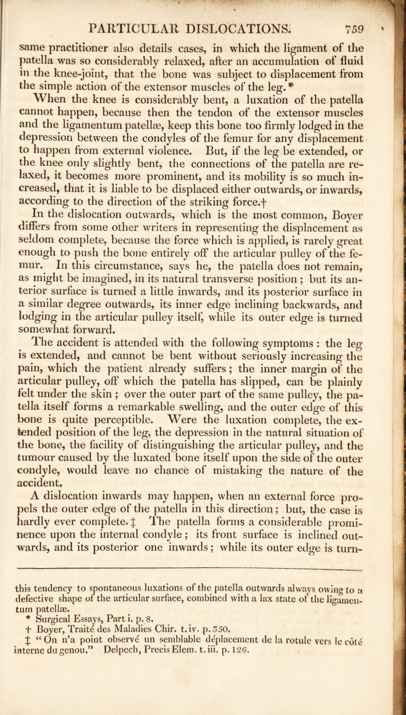 same practitioner also details cases, in which the ligament of the patella was so considerably relaxed, after an accumulation of fluid in the knee-joint, that the bone was subject to displacement from the simple action of the extensor muscles of the leg.# When the knee is considerably bent, a luxation of the patella cannot happen, because then the tendon of the extensor muscles and the ligamentum patellae, keep this bone too firmly lodged in the depression between the condyles of the femur for any displacement to happen from external violence. But, if the leg be extended, or the knee only slightly bent, the connections of the patella are re- laxed, it becomes more prominent, and its mobility is so much in- creased, that it is liable to be displaced either outwards, or inwards, according to the direction of the striking force.f In the dislocation outwards, which is the most common, Boyer differs from some other writers in representing the displacement as seldom complete, because the force which is applied, is rarely great enough to push the bone entirely off the articular pulley of the fe- mur. In this circumstance, says he, the patella does not remain, as might be imagined, in its natural transverse position ; but its an- terior surface is turned a little inwards, and its posterior surface in a similar degree outwards, its inner edge inclining backwards, and lodging in the articular pulley itself, while its outer edge is turned somewhat forward. The accident is attended with the following symptoms : the leg is extended, and cannot be bent without seriously increasing the pain, which the patient already suffers; the inner margin of the articular pulley, off which the patella has slipped, can be plainly felt under the skin ; over the outer part of the same pulley, the pa- tella itself forms a remarkable swelling, and the outer edge of this bone is quite perceptible. Were the luxation complete, the ex- tended position of the leg, the depression in the natural situation of the bone, the facility of distinguishing the articular pulley, and the tumour caused by the luxated bone itself upon the side of the outer condyle, would leave no chance of mistaking the nature of the accident. A dislocation inwards may happen, when an external force pro- pels the outer edge of the patella in this direction; but, the case is hardly ever complete. J The patella forms a considerable promi- nence upon the internal condyle; its front surface is inclined out- wards, and its posterior one inwards; while its outer edge is turn- this tendency to spontaneous luxations of the patella outwards always owing to a defective shape of the articular surface, combined with a lax state of the ligamen- tum patellae. * Surgical Essays, Part i. p. 8. t Boyer, Traits des Maladies Chir. t.iv. p.S50. J “ On n’a point observe un semblable deplacement de la rotule vers le cot£ interne du genou.” Delpccb, Precis Elem. t. iii. p. 126,