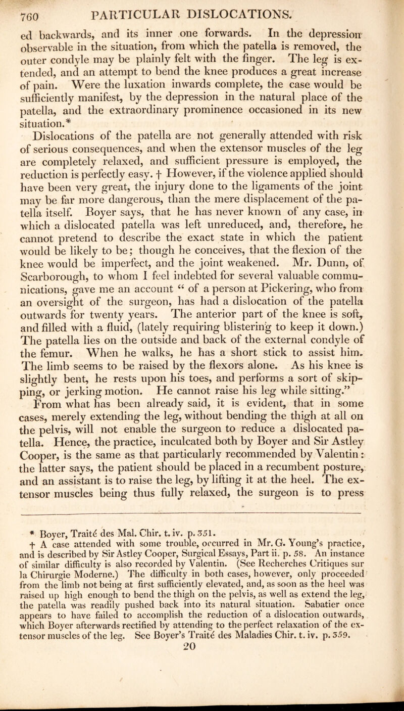 ed backwards, and its inner one forwards. In the depression' observable in the situation, from which the patella is removed, the outer condyle may be plainly felt with the finger. The leg is ex- tended, and an attempt to bend the knee produces a great increase of pain. Were the luxation inwards complete, the case would be sufficiently manifest, by the depression in the natural place of the patella, and the extraordinary prominence occasioned in its new situation.* Dislocations of the patella are not generally attended with risk of serious consequences, and when the extensor muscles of the leg are completely relaxed, and sufficient pressure is employed, the reduction is perfectly easy, f However, if the violence applied should have been very great, the injury done to the ligaments of the joint may be far more dangerous, than the mere displacement of the pa- tella itself. Boyer says, that he has never known of any case, in which a dislocated patella was left unreduced, and, therefore, he cannot pretend to describe the exact state in which the patient would be likely to be; though he conceives, that the flexion of the knee would be imperfect, and the joint weakened. Mr. Dunn, of Scarborough, to whom I feel indebted for several valuable commu- nications, gave me an account “ of a person at Pickering, who from an oversight of the surgeon, has had a dislocation of the patella outwards for twenty years. The anterior part of the knee is soft, and filled with a fluid, (lately requiring blistering to keep it down.) The patella lies on the outside and back of the external condyle of the femur. When he walks, he has a short stick to assist him. The limb seems to be raised by the flexors alone. As his knee is slightly bent, he rests upon his toes, and performs a sort of skip- ping, or jerking motion. He cannot raise his leg while sitting.” From what has been already said, it is evident, that in some cases, merely extending the leg, without bending the thigh at all on the pelvis, will not enable the surgeon to reduce a dislocated pa- tella. Hence, the practice, inculcated both by Boyer and Sir Astley Cooper, is the same as that particularly recommended by Valentin: the latter says, the patient should be placed in a recumbent posture, and an assistant is to raise the leg, by lifting it at the heel. The ex- tensor muscles being thus fully relaxed, the surgeon is to press * Boyer, Traits des Mai. Chir. t. iv. p. 351. f A case attended with some trouble, occurred in Mr. G. Young’s practice, and is described by Sir Astley Cooper, Surgical Essays, Part ii. p. 58. An instance of similar difficulty is also recorded by Valentin. (See Recherches Critiques sur la Chirurgie Moderne.) The difficulty in both cases, however, only proceeded from the limb not being at first sufficiently elevated, and, as soon as the heel was raised up high enough to bend the thigh on the pelvis, as well as extend the leg, the patella was readily pushed back into its natural, situation. Sabatier once appears to have failed to accomplish the reduction of a dislocation outwards, which Boyer afterwards rectified by attending to the perfect relaxation of the ex- tensor muscles of the leg. See Boyer’s Traits des Maladies Chir. t. iv. p. 359. 20
