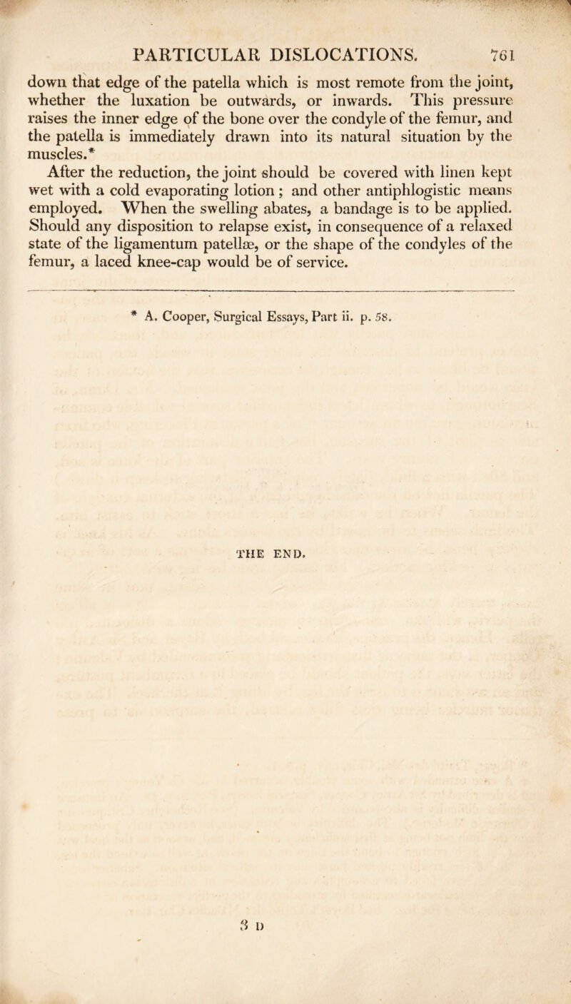 down that edge of the patella which is most remote from the joint, whether the luxation be outwTards, or inwards. This pressure raises the inner edge of the bone over the condyle of the femur, and the patella is immediately drawn into its natural situation by the muscles.* After the reduction, the joint should be covered with linen kept wet with a cold evaporating lotion ; and other antiphlogistic means employed. When the swelling abates, a bandage is to be applied. Should any disposition to relapse exist, in consequence of a relaxed state of the ligamentum patellae, or the shape of the condyles of the femur, a laced knee-cap would be of service. * A. Cooper, Surgical Essays, Part ii. p. 5S. THE END.
