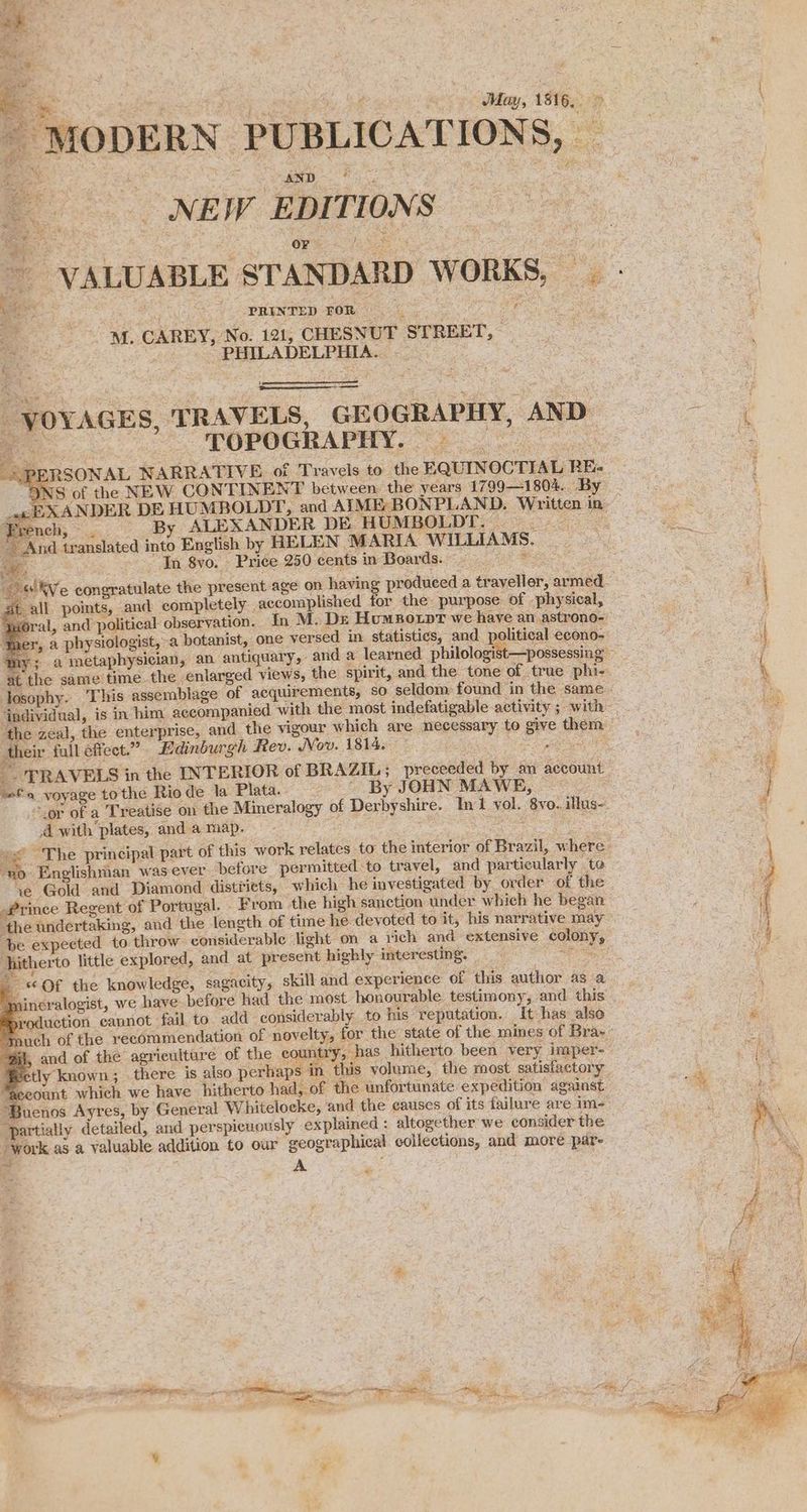 7a eed PRT Guar en Jay, 1816, » \ - MODERN PUBLICATIONS, _ Ree NEW EDITIONS ae | / VALUABLE STANDARD WORKS, — - _ ? eg CAREY. No ia, CHRSNUT STREET, a S ne | ; ~ * PHILADELPHIA. VOYAGES, TRAVELS, GEOGRAPHY, AND ie a A POPUGRAPHY, “692 OU : PERSONAL NARRATIVE of Travels to the EQUINOCTIAL RE- 7 NS of the NEW CONTINENT between the years 1799—1804.. By. 5 «cE XANDER DE HUMBOLDT, and AIME: BONPLAND. Written in ee ; French, . By ALEXANDER DE HUMBOLDT. | And translated into English by HELEN MARIA WILLIAMS. oe In 8yo. Price 250 cents in Boards. - Pee Sw Ie rh gag We congratulate the present age on having produced a traveller, armed. oo tall points, and completely . accomplished for the purpose of -physical, i ‘oral, and political observation. In M. De HumBotpt we have an astrono- oleh j 7, a physiologist, a botanist, one versed in statistics, and political econo- 4 A my; a metaphysician, an antiquary, and a learned philologist—possessing ¢ at the same time. the enlarged views, the spirit, and the tone of true phi- ( losophy. This assemblage of acquirements, so seldom: found in the same. ‘individual, is in him accompanied with the most indefatigable activity ; with ‘the zeal, the enterprise, and the vigour which are necessary to give them their fall effect.” Edinburgh Rev. Nov. 1814. . Srv tarae _- TRAVELS in the INTERIOR of BRAZIL; preceeded by an account . mM sto voyage tothe Riode la Plata. ' By JOHN MAWE, | a Rit ieee } “.or of a Treatise on the Mineralogy of Derbyshire. Ini yol. 8vo. illus- 4 4 with plates, and a map. Rea oo eo a aie 3 meg .< The principal part of this work relates to the interior of Brazil, where. \ ‘no Englishman was ever before permitted to travel, and particularly te ft ye Gold and Diamond distriets, which he investigated by order of the | { q Prince Regent of Portugal. - From the high sanction under which he began ; f ‘the undertaking, and the length of time he devoted to it, his narrative may : ' be expected to throw considerable light on a rich and extensive colony, itherto little explored, and at present highly interesting. OSS a «Of the knowledge, sagacity, skill and experience of this author as a nineralogist, we have before had the most honourable testimony, and this : a sroduction cannot fail. to. add considerably to his reputation. It has also ne “touch of the recommendation of novelty, for the state of the mines of Bra-- “Mi, and of the agriculture of the country, has hitherto been very imper- ete, ‘Fectly known; there is also perhaps in this yolume, the most satisfactory he : ‘ “Qceount which we have hitherto had, of the unfortunate expedition against a Buenos Ayres, by General Whitelocke, and the causes of its failure are im- as pe detailed, and perspicuously explained : altogether we consider the gees mm aa work as a valuable addition to our geographical collections, and more par- a ao A 4 1 wae * , * rg ¢ “Ry a een ri aaa, Ae sean pip easy a Tl a, Oa wh A if: