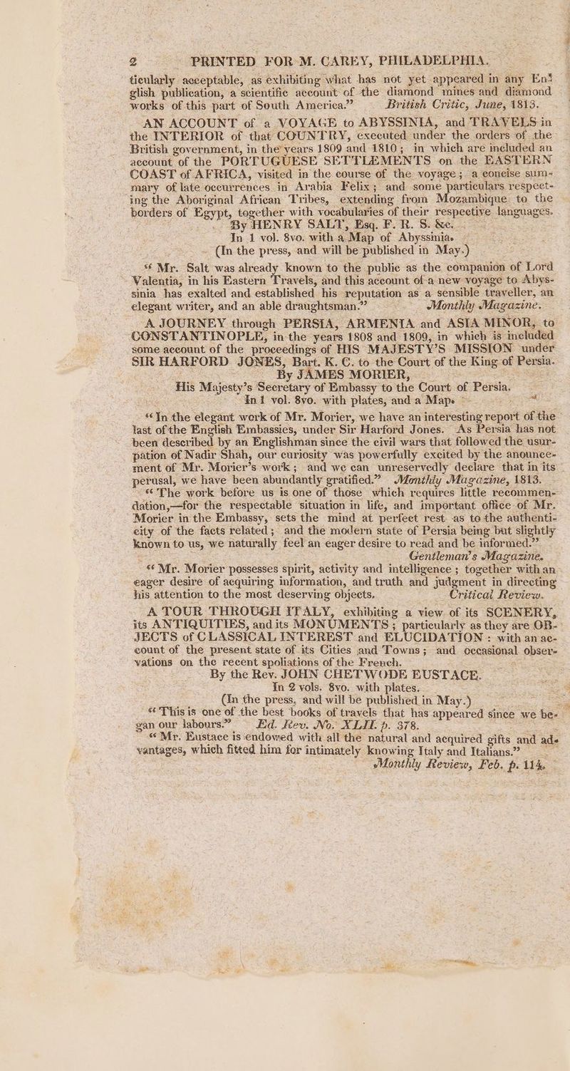 ticularly acceptable, as exhibiting what has not yet. appeared i in any En‘ glish publication, a scientific account of. the diamond mines and diamond works of this part of South America.” British Critic, June, 1813. AN ACCOUNT of a VOYAGE to ABYSSINIA, and TRAVELS i in the INTERIOR of that COUNTRY, executed under the orders of the British government, in the’ years 1809 and 1810 ; ; in which are included an account of the PORTUGUESE SETTLEMENTS on the EASTERN COAST of AFRICA, visited in the course of the voyage; a eoneise sum-~ mary of late occurrences. in Arabia Felix; and some particulars respect- ing the Aboriginal African Tribes, extending from Mozambique to the — bor ders of Egypt, together with vocabularies of their soepoesiie: languages. By HENRY SALT, Esq. F. R. S. &e. % In 1 vol. 8vo. with a. Map of Abyssmiae — ~ (In the press, and will be published in May.) f «Mr. Salt, was already known to the public as the companion of Lord -Walentia, in his Eastern Travels, and this account of-a new voyage to Abys- sinia_ has exalted and established. his reputation as a sensible traveller, an elegant writer, and an able draughtsman.” ~ Monthly Magazine. A JOURNEY through PERSIA, ARMENTA and ASIA MINOR, to CONSTANTINOPLE, in the years 1808 and 1809, in which is” included some account of the proceedings of HIS MAJESTY’S MISSION under SIR HARFORD JONES, Bart. K. C. to the Court of the Ring. of Persia. By JAMES MORIER, His Majesty” S Seaewry: of Embassy to the Court: of Persia. “Int vol. 8vo. with plates, anda Map. ~~ a6 In the elegant werk of Mr. Morier, we have an interesting report of the last of the English Embassies, under Sir Har ford Jones. As Persia has not been described by an Englishman since the civil wars that followed the usur- pation of Nadir Shah, our curiosity was powerfully excited by the anounce- ment of Mr. Morier’s work ; and we can unreservedly declare that in its — perusal, we have been abundantly gratified.” Monthly Magazine, 1813. “The work before us is one of those which requires little recommen- dation, —for the respectable situation in life, and important office of Mr. Morier in the Embassy, sets the mind at perfeet rest as tothe authenti- city of the facts related; and the modern state of Persia being but slightly known to us, we naturally feel an eager desire to read and be informed.” : Gentleman’s Magazine. ‘* Mr. Morier possesses spirit, activity and intelligence ; together with an eager desire of acquiring information, and truth and judgment i in directing his attention to the most deserving objects, Critical Review. A TOUR THROUGH ITALY, exhibiting a view of its SCENERY, its ANTIQUITIES, and its MONUMEN TS; particularly as they are OB. JECTS of CLASSICAL INTEREST and ELUCIDATION : with an ae- count of the present state of its Cities and Towns; and pecesisnal, obser- vations on an recent spoliations of the French. By the Rev. JOHN CHETWODE EUSTACE. In 2 vols. 8vyo. with plates. (in the press, and will be published in May.) a “This is one of the best books of travels that has appeared since we be- gan our labours.” = Ed. déev. No. XLII. p. 378. «Mr. Eustace is endowed with all the natural and acquired gifts and ade vantages, which fitted him for intimately knowing Italy and Italians.” ‘Monthly fteview, Feb. px 114.