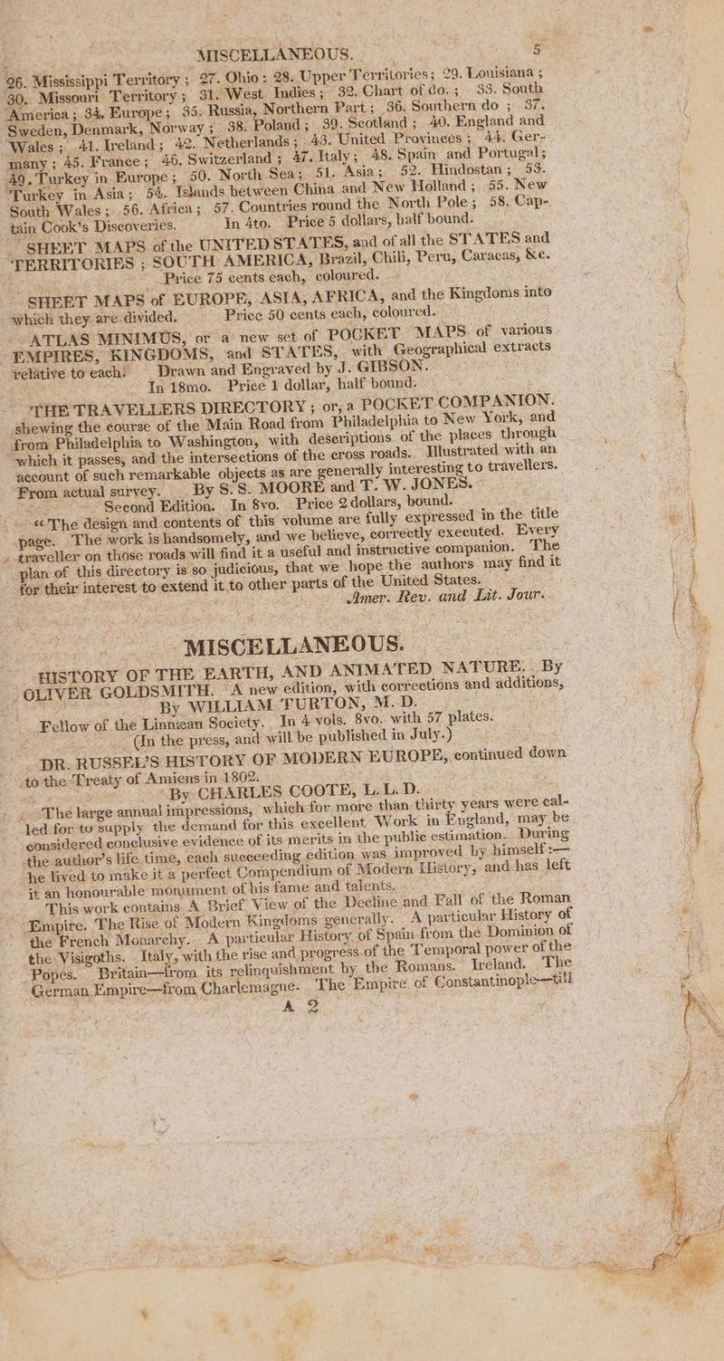 30. Missouri Territory; 31. West Indies; 32, Chart of'do.; 95. South “America ; 34, Europe; 35: Russia, Northern Part ; 36. Southern do ; 37, Sweden, Denmark, Norway 5 38. Poland; 39. Scotland ; . 40. England and Wales; 41. Ireland; 42. Netherlands ; _ 43. United Provinces ; 44. Ger- many; 45. France; 46, Switzerland; 47. Italy; 48. Spain. and Portugal; 49. Turkey in Europe ; 60. North Sea; 51. Asia; 52. Hindostan ; 53. Turkey in Asia; 54. Tstands between China and New Holland; 55. New South Wales ;..56, Africa; 57, Countries round the North Pole ; 58. Cape. tain Cook's Discoveries. In 4to. Price 5 dollars, half bound. _ SHEET MAPS of the UNITED STATES, and of all the STATES and ‘TERRITORIES ; SOUTH AMERICA, Brazil, Chili, Peru, Caracas, &amp;e. ; Price 75 cents each, coloured. i -. SHEET MAPS of EUROPE, “ASTA, AFRICA, and the Kingdoms into which they are-divided. Price 50 cents each, coloured. _ ATLAS MINIMUS, or a’ new set of POCKET MAPS. of various yelative toeach: _ Drawn and Engraved by J. GIBSON. ee ~ In 18mo. Price 1 dollar, half bound. : ‘, shewing the course of the Main Road from Philadelphia to New York, and from Philadelphia to Washington, with deseriptions of the places through “which it passes, and the intersections of the eross roads. Tlustrated with an ‘account of such remarkable objects as are generally interesting to travellers. From actual survey. By 8.8. MOORE and T. W. JONES. ~ <tiz ~~ Seeond Edition. In 8vo. Price 2 dollars, bound. oes . The design and contents of this volume are fully expressed in the title age. The work is handsomely, and we believe, correctly executed. Every traveller on those roads will find it a useful and instructive companion. The plan of this directory is so judicious, that we hope the authors may find it for their interest to extend it to other parts of the United States. ‘e SNMP ee ET ah, Amer. Rev. and Lit. Jour. -_-MISCELLANEOUS. OLIVER GOLDSMITH. “A new edition, with corrections and additions, RE a ; By WILLIAM TURTON, M.D. ~ (In the press, and will be published in July.) cP to the Treaty of Amiens in 1802. af (By CHARLES COOTE, L. L. D. . ‘The large annual impressions, which for more than thirty years were cal- considered conclusive evidence of its merits in the public estimation. During he lived to make it a perfect Compendium of Modern History, and has left s¢ an honourable monument of his fame and talents. eo the French Monarchy. A particular History. of Spain from the Dominion of the Visigoths. Italy, with the rise and progress. of the Temporal power of the “Popes. Britain—trom_ its relinquishment by the Romans. Ireland. The German Empire—from Charlemagne. The Empire of Constantinople—till A.2