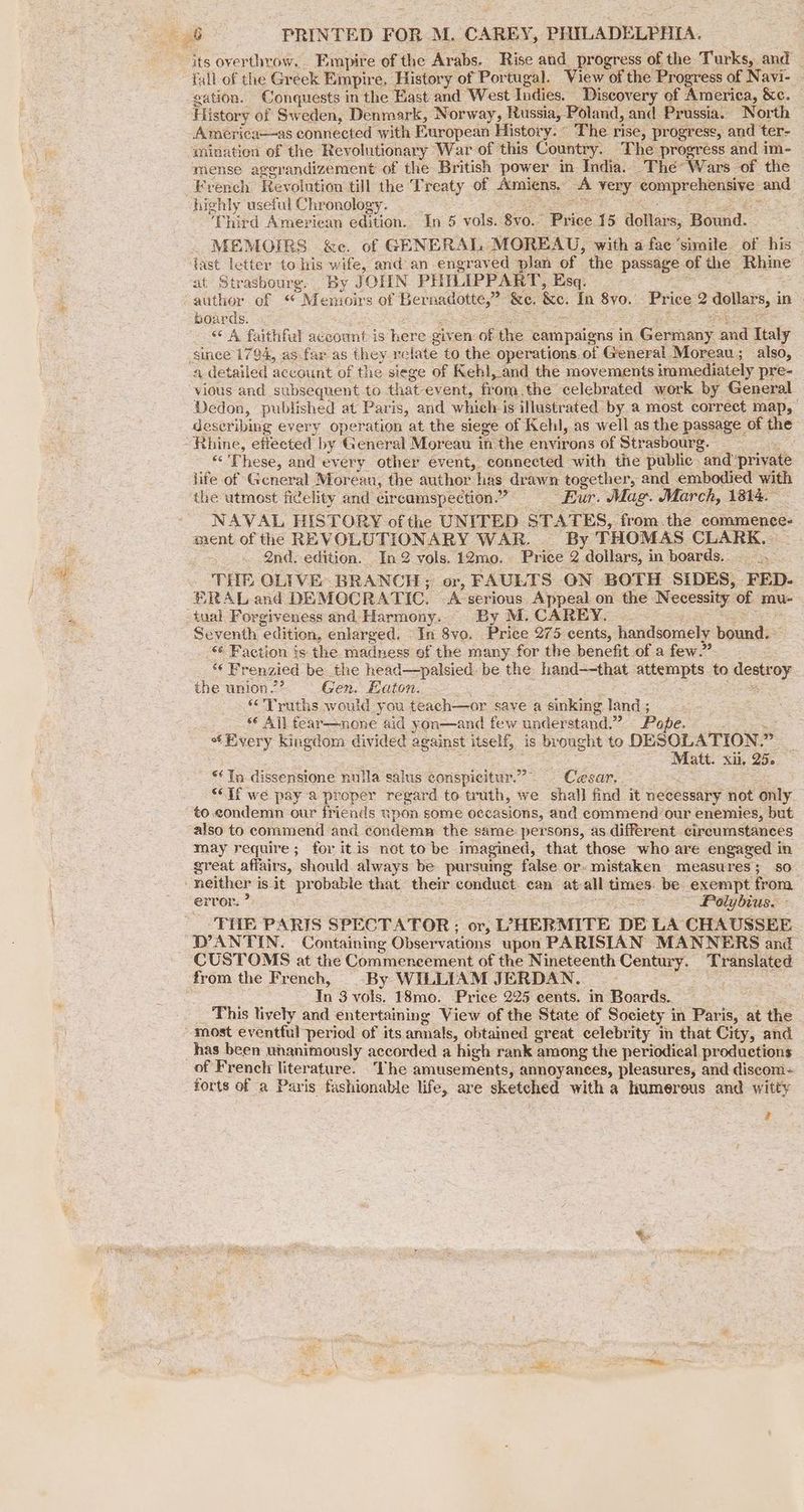its overthrow... Empire of the Arabs. Rise and progress of the: Turks, and | fall of the Greek Empire. History of Portugal. View of the ‘Progress of Navi- - gation. Conquests in the East and West Indies. Discovery of America, &amp;c. History of Sweden, Denmark, Norway, Russia, Poland, and Prussia. North America—as connected with European History. © The rise, progress, and ter- mination of the Revolutionary War of this Country. The progress and im- mense aggrandizement of the British power in. India. -Thée> Wars of the French Revolution till the T realy of Amiens. A very compe chonniie: and highly useful Chr onology. Third American edition. In 5 vols. 8v0. “Pile 15 dollar Sy Bound. MEMOIRS &amp;e. of GENERAL MOREAU, with a fee ‘simile of his iast letter to his wife, and an engraved plan of the passage of the Pinte at Strasbourg. By JOHN PHILIPPART, Esq. author of “ Menioirs of Ber nadotte,” &amp;e, ke. in 8yo. Price 2 dollars, in boards. «A faithfal account is here giv ‘en of the campaigns in. Govnmiy and Italy since 1794, as.fax as they relate to the operations. of General Moreau; also, a detailed account of the siege of Kel, and the movements immediately pre- vious and subsequent to that ev ent, from.the celebrated work by General Dedon, published at Paris, and which.) is illustrated by a most correct map, | deseribing every operation at the siege of Kehl, as well as the passage of the “Rhine, effected by ‘General Moreau in the environs of Strasbourg. ne These, and every other event, connected with the public and ‘private life of General Moreau, the author has | drawn together, and embodied with the utmost fidelity and cireamspection.” Eur. Mag. March, 1814. - NAVAL HISTORY of the UNITED STATES, from.the commence- ment of the REVOLUTIONARY WAR. — By THOMAS CLARK, - 2nd. edition. In 2 vols. 12mo. Price 2 dollars, in boards. __ THE OLIVE. BRANCH; or, FAULTS ON BOTH SIDES, -FED- ERAL and DEMOCRATIC. ‘A serious Appeal on the Necessity of mu- tual Forgiveness and Harmony. By M. CAREY. Seventh edition, enlarged. In 8vo. Price 275 cents, handsomely bound. *¢ Faction ts the madness of the many for the benefit of a few.” ¢ Frenzied be the head—palsied. be the hand--that pees ss to oeeries the union? Gen. Eaton. “Truths would you teach—or save a sinking land ; * All fear—none aid yon—and few understand.” Pape. “Every kingdom divided against itself, is brought to DES SOLATION. » Matt. xii. 256 “In dissensione nulla salus conspicitur.” Cesar. “If we pay a proper regard to truth, we shall find it necessary not only to.condemn our friends upon some occasions, and commend’our enemies, but also to commend and condemn the same persons, as different cireumstances may require; for itis not to be imagined, that those who are engaged in great affairs, should always be pursuing false or- mistaken measures; so neither i is it probable that their conduct. can at: all times. be. exempt from error. i Poly bius. THE PARIS SPECTATOR ; or, LHERMITE DE LA CHAUSSEE DANTIN. Containing Observations upon PARISIAN MANNERS and CUSTOMS at the Commencement of the Nineteenth Century. T ranslated. from the French, By WILLIAM JERDAN. Tn 3 vols. 18mo. Price 225 cents. in Boards. This lively and entertaining View of the State of Society in Paris, at the most eventful period of its annals, obtained great celebrity in that City, and has been unanimously accorded a high rank among the periodical productions of French literature. ‘lhe amusements, annoyances, pleasures, and discom~ forts of a Paris fashionable life, are sketched with a humerous is witty 2
