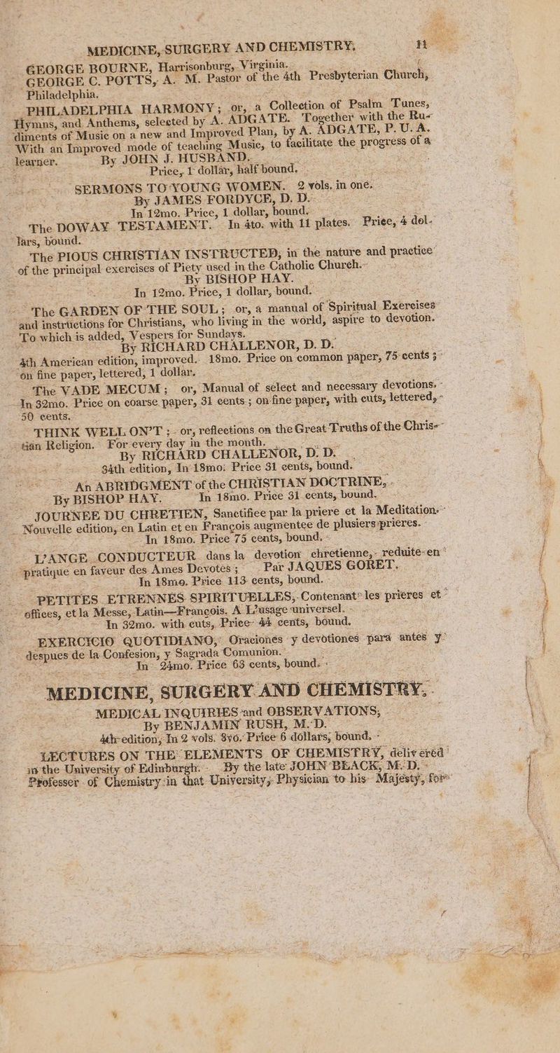 % GEORGE BOURNE, Harrisonburg, Virginia. = Ne GEORGE C. POTTS, A. M. Pastor of the 4th Presbyterian Church, Philadelphia, PemenayR a ee PHILADELPHIA HARMONY; or, a Collection of Psalm Tunes, Hymns, and Anthems, selected by A. ADGATE. Together with the Ru- diments of Music on a new and Improved Plan, by A. ADGATE, P. U. A. Price, dollar, half bound. ve “SERMONS TO:‘YOUNG WOMEN. 2 vols. in one. By JAMES FORDYCE, D.D. ; In 12mo. Price, 1 dollar, bound. 2 The DOWAY. TESTAMENT. In 4to. with 11 plates. Price, 4 dol- By BISHOP HAY... - In 12mo. Price, 1 dollar, bound. “and instructions for Christians, who living in the world, aspire to devotion. By RICHARD CHALLENOR, D. D. “on fine paper, lettered, 1 dollar. 50 eents. By RICHARD CHALLENOR, D.D. . 34th edition, In 18mo: Price 31 cents, bound. | ~~ An ABRIDGMENT of the CHRISTIAN DOCTRINE, . _ By BISHOP HAY. —_In 18mo. Price 31 cents, bound. In 18mo. Price 75 cents, bound, « In 18mo. Price 113- cents, bound. - In 32mo. with cuts, Price 44 cents, bound. : aoe ae In - 24mo. Price 63 cents, bound. « “ MEDICINE, SURGERY AND CHEMISTRY, MEDICAL INQUIRIES ‘and OBSERVATIONS, jae - By BENJAMIN RUSH, M.D. 4th edition, In 2 vols. 8y0. Price 6 dollars, bound. ~- in the University of Edinburgh. By the late JOHN’ BEACK, M.D. -