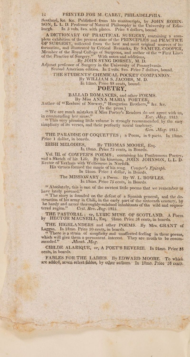 % 42 PRINTED FOR M. CAREY, PHILADELPHIA, Scotland, &e. &c. Publisheds from his manuscripts, by JOHN ROBIN- SON, L. L. D. Professor of Natural Philosophy in the University of Edin: burgh. In 3 vols, 8vo. with plates. Price 8 dollars, bound. = A DICTIONARY OF PRACTICAL SURGERY, containing a com- plete exhibition of the present state of the PRINCIPLES and PRACTICE _OF SURGERY, collected from the best and most original sources of in-- formation, and illustrated: by Critical Remarks, By SAMUEL COOPER, Member of the Royal College of Surgeons, and author of the ' “First Lines of the Practice of Surgery. >” “With notes and addition, = By JOHN SYNG DORSEY, M. Dyk Adjunet protesont of ‘Sur gery in the University of Pennsylvania. | Second American edition, In 2 vols. 8yo. Price 7 dollars, bound. TEE STUDENTS’ CHEMICAL POCKET COMPANION. . By WILLIAM 8S. JACOBS, M. D. In 12mo. Price 88 cents, bound. POETRY, BALLAD ROMANCES, and other POEMS. ~ By Miss ANNA MARIA PORTER, Bre Author of «€ Recluse of Norway,” Hungarian Brothers,” &e. &e. (In the press. ‘ «We are much mistaken if Miss Porter’s Readers do not agree w ith us,” in commending her muse.’ Eur: Mas. 1813. © This very ‘pleasing little volume’ is strongly recommended. = the easy Bip city of its ver aes and their perfectly moral tendency. Gen. Mag. 1813. THE PAR ADISE OF COQUETTES : ; a Poem, in 9 parts. Jn 18mo. Price 1 dollar, in boards. : IRISH MELODIES, By THOMAS MOORE Esq. In 18mo., Price 75 cents, in Boards. Vol. IL of COWPER’S POEMS; containing his Posthumous Poetiy; and a Sketch of his Life. By his kinsman, JOHN. JOHN SON, L.L. D. Rector of Yaxham with Welbourne in Norfolk. __ His virtues formed the magic of his song. Cowper's Epitaph. In 24mo. Price 1 dollar, 1 in Boards. The MISSIONARY ; a Peem.. By WwW. LL BOWLES. In 18mo. Price 75 cents, in Boards. ad Absolutely, this is one of the swetest little nec that we remember to hhave lately perused.” “The story is founded on the defeat of a Spanish peticiil, and. the de- struction of his army in Chili, in the early part of the sixteenth century, by he hardy and never oe ery suber inhabitants of tha wild and seqiies- tered region.” Crit. Rew. Aug. 1815. ‘ ‘THE PASTORAL ; ; or, LYRIC MUSE OF SCOTLAND. A Poem by HECTOR MACNEILL, Esq. 24mo. Price 38 cents, in boards. . = THE HIGHLANDERS and other POEMS. By Mrs. GRANT of Laggan. In 18mo. Price 50 cents, in boards. . ‘There is a strain of simplicity and. anaffected feeling in diese poems, which will give them a permanent. interest ‘hey are much to be recom- mended.” Month. Maz. CHILDE ALARIQUE, or, A POET'S REVERIE. In 24mo. y, Price a8 cents, in boards, ‘FABLES FOR THE LADIES. By EDWARD MOORE. To ahah are added, seven select “— by other authors. In 18mo, Price 38 cents.