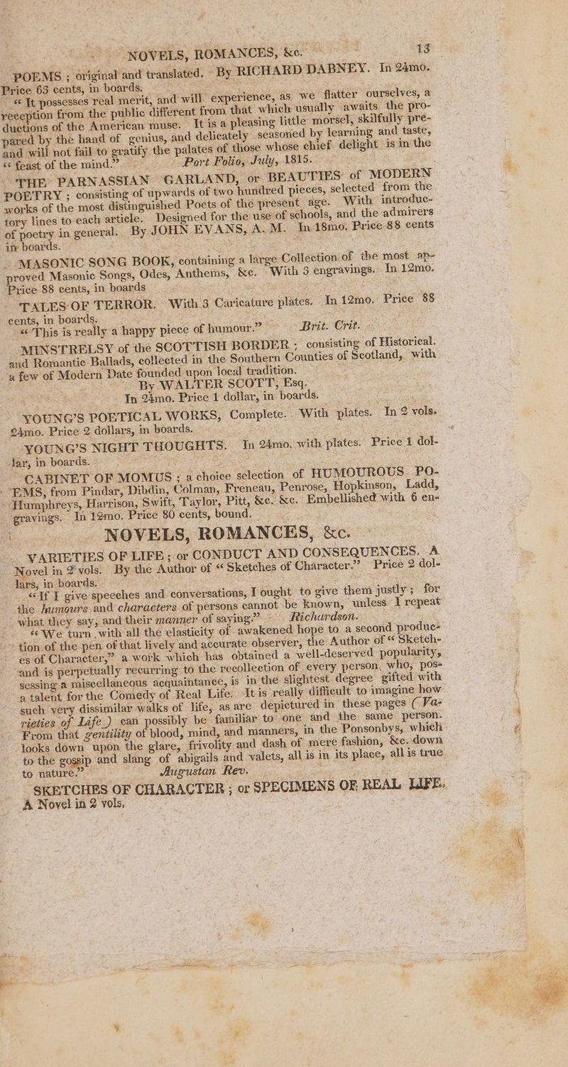 POEMS ; original and translated. By RICHARD DABNEY. In 24m0. Price 63 cents, in boards. Beta! Tce. yy «&amp; Tt possesses real merit, and will. experience, as we flatter ourselves, a reception from the public different from that which usually awaits the pro- duetions of the American muse. It is a pleasing little morsel, skilfully pre- pared by the hand of genius, and delicately seasoned by learning and taste, and will not fail to gratify the palates of those whose chief. delight is in the «s feast of the mind.” - Port Folio, July, 1815. | PGETRY ; consisting of upwards of two hundred pieces, selected from the works of the most distinguished Poets of the present age. With introduc- tory lines to each article. Designed for the use’ of schools, and the admirers of poetry in general. By JOHN EVANS, A. M. In 18mo. Price 88 cents im boards. 5 Lm : - MASONIC SONG BOOK, containing a large Collection of the most ap~ roved Masonic Songs, Odes, Anthems, &amp;c. “With 3 engravings. In 12mo. ‘Price 88 cents, in boards @ Ss : TALES OF TERROR. With.3 Caricature plates. In 12mo. Price 85 cents, in bas hei gst «© This is really a happy piece of humour.” - Brit. Crit. MINSTRELSY of the SCOTTISH BORDER : consisting of Historical. ‘and Romantic Ballads, collected in the Southern Counties of Scotland, with a few of Modern Date founded upon local tradition. ; By WALTER SCOTT, Esq. aes - In 24mo. Price 1 dollar, in- boards. 5 YOUNG’S POETICAL WORKS, Complete. With plates. In 2 vols. 24mo. Price 2 dollars, in boards. | lar, in boards. - eas: CABINET OF MOMUS ; a choice selection of HUMOUROUS. PO- “BMS, from Pindar, Dibdin, Colman, Freneau, Penrose, Hopkinson, Ladd, - Humphreys, Harrison, Swift, Taylor, Pitt, &amp;e. &amp;c. Embellished with 6 en- _ gravings. In 12mo. Price 80 cents, bound. : ; : \ ‘ge NOVELS, ROMANCES, &amp;c. VARIETIES OF LIFE ; or CONDUCT AND CONSEQUENCES. A Novel in 4 ‘yols. By the Author of “ Sketches of Character.” Price 2 dol- lars; in boards. : Siete. Eee sae: “Tf I give speeches and conversations, I ought to give them justly; for the Aumours and characters of persons cannot be known, unless I repeat what they say, and their manner of saying” — Richardson. «We turn with all the elasticity of awakened hope to a second produe- ~ tion of the pen of that lively and accurate observer, the Author of Sketch- es of Character,” a work whieh has obtained a well-deserved popularity, and is perpetually recurring to the yeeollection of every person, who, pos- sessing a miscellaneous acquaintance, is in the slightest. degree gifted ‘with 9 talent for the Comedy of Real Life. Itis really difficult to imagine how such very dissimilar walks of life, as are depictured in these pages ( Va- rieties of Life_) can possibly be familiar to’ one and the same person. looks down upon the glare, frivolity and dash of mere fashion, &amp;e. down to the gossip and slang of abigails and valets, all is in its place, allis true to nature.” haere Augustan Rev. i ; _ SKETCHES OF CHARACTER ; or SPECIMENS OF REAL LIFE.