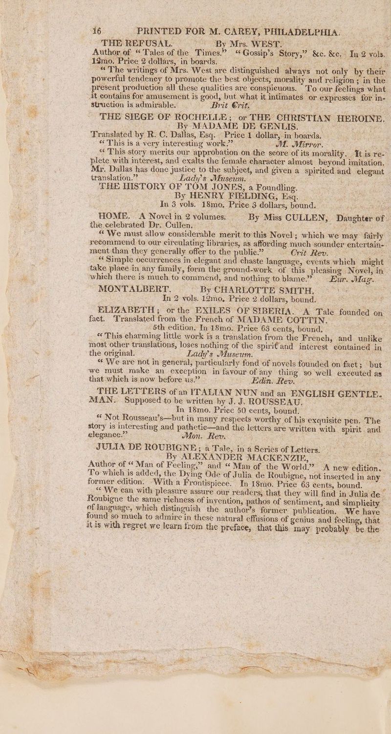 THE REFUSAL. | > “By Mrs. WEST. Ne Author of “Tales of the Times.” “Gossip’s Story,” &c. &e, Tn 2 vols, 12mo. Price 2 dollars, in boards. Se ee Dh Ba é ‘> _ “© The writings of Mrs. West are distinguished always not only by their powerful tendency to promote the best objects, morality and religion; in the present production all these qualities are conspicuous. To our feelings what struction is admirable... Brit Crit. — ee THE SIEGE OF ROCHELLE; or THE CHRISTIAN HEROINE. By MADAME DE GENLIS. wneud fe Translated by R. C. Dallas, Esq. Price 1 dollar, in boards, — ' This is a -very interesting work.” ~ M. Mirror. - | «Si “ This story merits our approbation on the score of its morality. It is re- plete with interest, and exalts the female character almost beyond imitation. Mr. Dallas has done justice to the subject, and given a spirited and elegant translation? =~ Ladys Museum. ict 5 THE HISTORY OF TOM JONES, a Foundling. : By HENRY FIELDING, Esq. ate In 3 vols. 18mo, Price 3 dollars, bound. — bf oath 58 oes HOME. A Novel in 2 volumes, By Miss CULLEN, Daughter of the celebrated Dr. Cullen. - PS Me ONE 4 Cpe eee “We must allow considerable merit to this Novel ; which we may ' fairly — recommend to our circulating libraries, as affording much sounder entertain-. ment than they generally offer to the public.? » Crit. Rev. a «Simple occurrences in elegant and chaste language, events which might take place in any family, form the ground-work of this pleasmg Novel, in which there is much to commend, and nothing to blame.” Eur. Maz. MONTALBERT. By CHARLOTTE SMITH, =) = In 2 vols. 12mo, Price 2 dollars, bound. i ELIZABETH ; or the EXILES OF SIBERIA. A Tale founded on fact. ‘Translated fromthe French of MADAME COTTIN. ‘ 5th edition. In 18mo. Price 63 cents, bound, ae _ “This charming little work is a translation from the French, and unlike most other translations, loses nothing of the spirit and interest contained in the original. Ladys Museum. Se Soe ye ae “« We are not in general, particularly fond of novels founded on facet; but we must make an exception in favour of any thing so well executed as that which is now before us.” ~~ Edin. Rev. THE LETTERS of an ITALIAN NUN and an ENGLISH GENTLE. MAN. Supposed to be written by J. J. ROUSSEAU. ie) : In 18mo. Price 50 cents, bound. ** Not Rousseau’s—but in many respects worthy of his exquisite pen. The story is interesting and pathetic—and the letters are written with. spirit and elegance.” Mon. Rev. aS JULIA DE ROUBIGNE; a Tale, in a Series of Letters. | By ALEXANDER MACKENZIE, ; sa Author of “ Man of Feeling,” and “ Man of the World.” A new edition. To which is added, the Dying Ode of Julia de Roubigne, not inserted in any former edition. “With a Frontispiece. In 18mo. Price 63 cents, bound. — “We can with pleasure assure our readers, that they will find in Julia de~ Roubigne the same richness of invention, pathos of sentiment, and simplicity of language, which distinguish the author’s former publication. We have — found so much to admire in these natural effusions of genius and feeling, that it is with regret we learn trom the preface, that this may probably be the