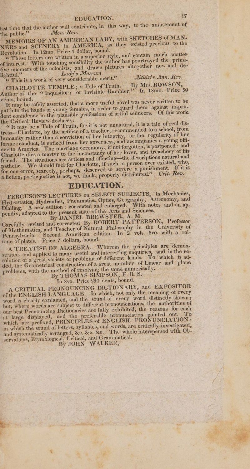 teat a Ff. last time that the author will contribute, in this way, to the amusement of the public.” Mon. Rev. — ee : MEMOIRS OF AN AMERICAN LADY, with SKETCHES of MAN- NERS and SCENERY in AMERICA, as they existed previous to the Reyolution. — In 12mo. Price 1 dollar, bound. é 4 © These letters are written in a superior style, and contain much matter of interest. With touching sensibility the author has pourtrayed the primi- lightful.” ~ Lady’ s Museum. «¢ This ig a work of very considerable merit.” . Aitkin’s Ann. Rev. CHARLOTTE TEMPLE; a Tale of ‘Truth. By Mrs. ROWSON, Author of the’ “Inquisitor; or Invisible Rambler.” In 18mo. Price 50 cents, bound. age ia IN Sy in - It may be safely asserted, that a more useful novel was never written. to be put into the hands of young females, in order to guard them against impru- dent confidence im the plausible professions of artful seducers. Of this work the Critical’ Review declares: _ ~ «Tt may be a Tale of Truth, for itis not unnatural, it is a tale of real dis- tress—Charlotte, by the artifice of a teacher, recommended toa school, from humanity rather than a conviction of her integrity, or the regularity of her cer to America. The marriage ceremony, if not forgotten, is postponed : and Charlotte dies a martyr to the inconstancy of her lover, and treachery of his friend. ‘The situations are artless and affeeting—the descriptions natural and for one error, seareely, perhaps, deserved so severe a punishment. If it is a fiction, poetic justice is not, we think, properly distributed.” Crit. Rev. a A to Ou Ne 8 Se ee 8 FERGUSON’S LECTURES on SELECT SUBJECTS, in Mechanics, ‘Hydrostaties, Hydraulics, Pneumatics, Opties, Geography, Astronomy, and Dialling. A new edition; corrected and enlarged. With notes. and an ap- ‘pendix, adapted to the resent state of the Arts and Sciences, eas _. By DANIEL BREWSTER, AMG. res Carefully revised and corrected By ROBERT PATTERSON, Professor ‘of Mathematics, and Teacher ‘of Natural Philosophy in the University of ‘Pennsylvania... Second American edition. In 2 vols. 8vo. with a vol- ume of plates. Price 7 dollars, bound. ae A TREATISE OF ALGEBRA. Wherein the principles are ‘demon- strated, and applied to many useful and interesting enquiries, and in the re- By THOMAS SIMPSON, F.R.S. | ofthe ENGLISH LANGUAGE. In which, not only the meaning of every word is clearly explained, and the sound of eyery word distinctly shown; but, where words are subject to different pronounciations, the authorities of vat large displayed, and_the preferable pronunciation pointed out. To which. are prefixed, PRINCIPLES of ENGLISH PRO} UNCIATION : jn which the sound of letters, syllables, and words, are critically investigated, and systematically arranged, &e. &e. &e.) The whole interspersed with Ob- servations, Etymological, Critical, and Grammatical. By JOHN WALKER,