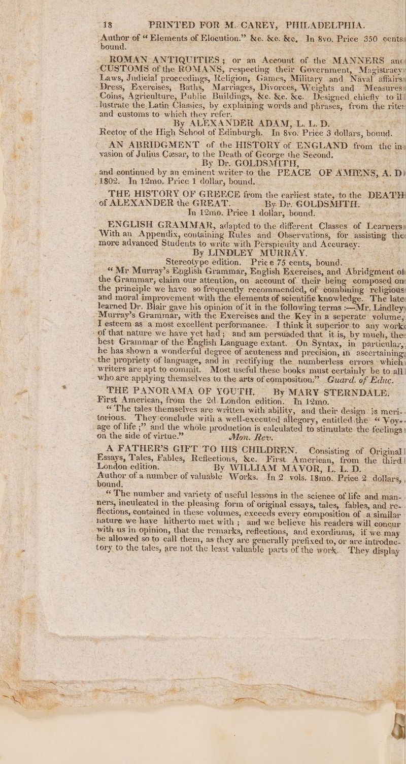 Author of “ Elements of Elocution.” &e. &e. &e, In 8vo, Price 350 cents: bound. oe Pf Se HES and customs to which they refer, se cae . By ALEXANDER ADAM, L. L. DL 2 Sage Rector of the High School of Edinburgh. In 8yo. Price 3 dollars, bound. — AN ABRIDGMENT of the HISTORY of ENGLAND from the in: vasion of Julius Cesar, to the Death of George the Second. o By Dr. GOLDSMITH, — THE HISTORY OF GREECE from the earliest state, to the DEATH: Tn 12mo. Price 1 dollar, bound. —~ : eens ENGLISH GRAMMAR, adapted to the different Classes of Learners: With an Appendix, containing Rules and Observations, for _assisting the: By LINDLEY MURRAY. ae: oe Stereotype edition. Price 75 cents, bound. © “Mr Murray’s English Grammar, English Exercises, and Abridgment of the Grammar, claim our attention, on account of. their being composed om and moral improvement with the elements of scientific knowledge. The late: learned Dr. Blair gave his opinion of it in the following terms :—Mr., Lindley) best Grammar of the English Language extant. On Syntax, in particular,’ he has shown a wonderful degree of acuteness and precision, in ascertaining: THE PANORAMA OF YOUTH, By MARY STERNDALE. First American, from the 2d: London edition. In 12mo. ae os “The tales themselves are written with ability, and their design. is meri- - torious. They‘conelude with a well-executed allegory, entitled.the: “ Voy-- ” and the whole production is calculated to stimulate the feelings ' on the side of virtue.” Mon. Rev. : s: A FATHER’S GIFT TO HIS CHILDREN. Consisting of Original London edition. © === ss By WILLIAM MAVOR,L.L.D. __- Author of a number of valuable Works. In 2 yols. 18mo. Price 2. dollars, , ‘The number and variety of useful lessons in the science of life and man- ners, inculeated inthe pleasing form of original essays, tales, fables, and re- flections, contained in these volumes, exceeds every composition of .a similar be allowed so to call them, as they are generally prefixed to, or are introduc. tory to the tales, are not the least valuable parts of the work. They display