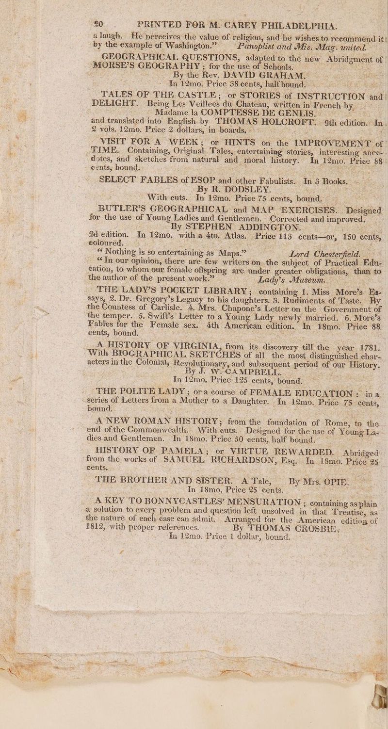 | 7 20. PRINTED FOR M. CAREY PHILADELPHIA. alaugh. He perceives’ thé value of. religion, and he wishes to recommend it t GEOGRAPHICAL QUESTIONS, adap ted to the new Abridgment of By the Rev. DAVID GRAHAM, — . In 12mo. Price 38 cents, half bound. Bp ty ees TALES OF THE CASTLE; or STORIES of INSTRUCTION and_ DELIGHT. Being Les Veillees du Chateau, written in French byati7s 3 - Madame la COMPTESSE DE GENLIS. © and translated into English by THOMAS HOLCROFT. — 9th edition. In, 2 vols. 12mo. Price 2 dollars, in boards, » ego Ce, ioe _ VISIT FOR A WEEK; or HINTS on the IMPROVEMENT of eents, bound. Zhe iS i : SELECT FABLES of ESOP and other Fabulists.. In 3 Books. . By R. DODSLEY. tary vy ees With euts.. In 12mo. Price 75 cents, bound, — ag rt BUTLER’S GEOGRAPHICAL and MAP EXERCISES. Designed for the use of Young Ladies and Gentlemen. Corrected and improved, | By STEPHEN ADDINGTON. : coloured. 2 Saat: Be as See ** Nothing is so entertaining as Maps”? Lord Chesterfield. - ‘In our opinion, there are few writers on. the subject of Practical Edu- cation, to whom our female oftspring are under greater obligations, than to says, 2. Dr. Gregory’s Legacy to his daughters. 3. Rudiments of ‘Taste. By the temper. 5. Swift's Letter to a Young Lady newly married. 6. More’s Hables for the Female sex. 4th American edition. In 18mo. Price 88 cents, bound. ease See SRN cule Sg Sema oa A HISTORY OF VIRGINIA, from its discovery till the year 1781, With BIOGRAPHICAL SKETCHES of all the most distinguished char- acters in the Colonia, Revolutionary, and subsequent period of our History. ; By J. W-CAMPRELL. a ae In 12mo, Price 125 cents, bound. ai THE POLITE LADY ; ora course of FLMALE EDUCATION : ina. series of Letters from a Mother to a Daughter. In 12mo. Price 75 cents, bound. ag i BES SR eS A NEW ROMAN HISTORY: from the foundation of Rome, to the dies and Gentlemen. In 18mo. Price 50 cents, half bound. — HISTORY OF PAMELA; or VIRTUE REWARDED. Abridged from the works of SAMUEL RICHARDSON, Esq. In 18mo. Price 25° cents, pees ia naeen THE BROTHER AND SISTER. A Tale, By Mrs. OPIE. ~ In 18mo, Price 25 cents. 2 ae 3 A KEY TO BONNYCASTLES’ MENSURATION ; containing as plain a solution toevery problem and question left unsolved in that T reatise, as the nature of each case can admit. Arranged for the American editiag of 1812, with proper references. By THOMAS CROSBIE,