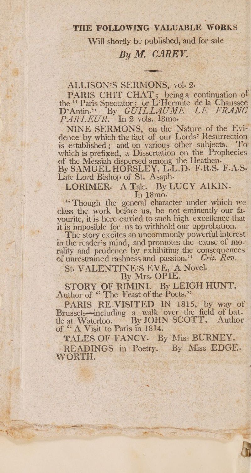 THE FOLLOWING VALUABLE WORKS “Will shortly be published, and for sale oe M. CAREY, | ALLISON? S SERMONS, al 2. PARIS CHIT CHAT; beinga continuation of the ‘‘ Paris Spectator; or iene de la Chaussee D’Antin.” By GUILLAUME LE FRANC PARLEUR. In 2 vols. Peio. 7: | NINE SERMONS, on the Nature of the Evi- dence by which the fact of our Lords?’ Resurrection. is established; and on various other subjects. To which is prefixed, a Dissertation on the Prophecies of the Messiah dispersed among the Heathen. By SAMUEL HORSLEY, L.L.D. F-.R.S. F. A. S Late Lord Bishop of St. Asaph. i . LORIMER. A Tale. By LUCY AIKIN. - In y8mo. > “ Though the general character under which we. ics the work before us, be not eminently our fa- vourite, it is here carried to such high excellence that it is imposible for us to withhold our approbation. The story excites an uncommonly powerful interest in the reader’s mind, and promotes the cause of mo- rality and prudence. by exhibiting the consequences of unrestrained rashness and passion.’? Cri. ev. St VALENTINE? SEVE, A Novel. | ‘By Mrs. OPIE. — STORY OF RIMINL By LEIGH HUNT. Author of “ ‘The Feast of the Poets.”? PARIS RE-VISITED IN 1815, by way of Brussels—including a walk over. the field of bat- : tle at Waterloo. — By JOHN SCOTT, Author of ‘A Visit to Paris in 1814. —_ . TALES OF FANCY. By Mis: BURNEY. Si heey in i By Miss EDGE. WORTH NE Re iy ROSE