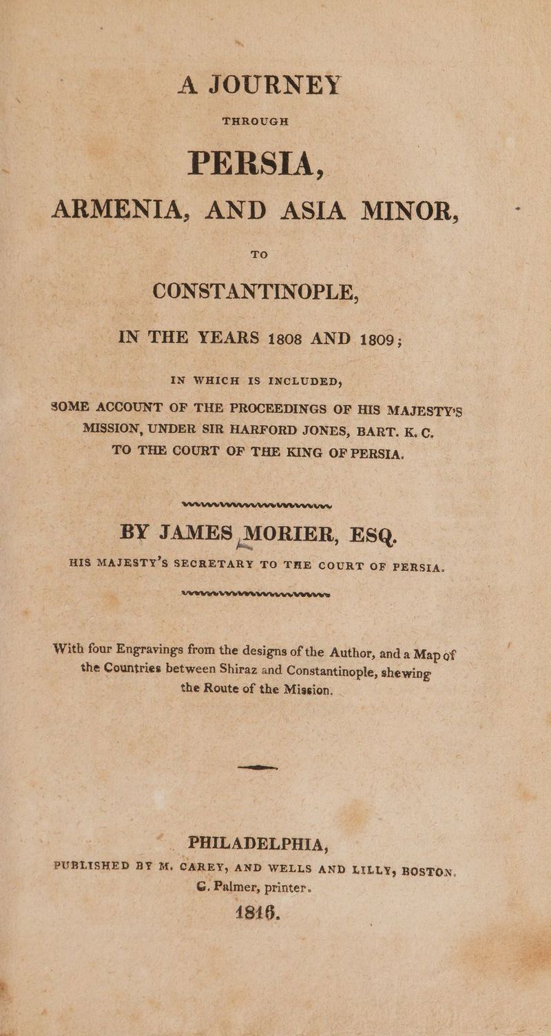 ey, ‘ A JOURNEY THROUGH PERSIA, ARMENIA, AND ASIA MINOR, TO CONSTANTINOPLE, IN THE YEARS 1808 AND 1809; IN WHICH IS INCLUDED, SOME ACCOUNT OF THE PROCEEDINGS OF HIS MAJESTY'S MISSION, UNDER SIR HARFORD JONES, BART. K. C, TO THE COURT OF THE KING OF PERSIA. BY JAMES MORIER, ESQ. HIS MAJESTY’S SECRETARY TO THE COURT OF PERSIA. With four Engravings from the designs of the Author, and a Map of the Countries between Shiraz and Constantinople, shewing the Route of the Mission. PHILADELPHIA, PUBLISHED BY M, CAREY, AND WELLS AND LILLY, BOSTON, G. Palmer, printer. 1816.