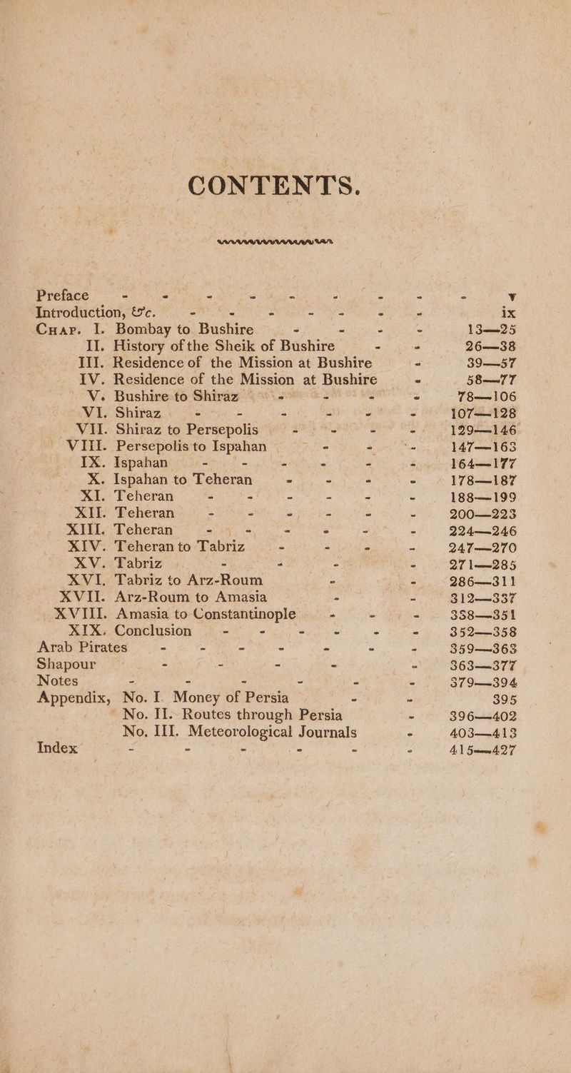 CONTENTS. Preface - - - - . “ - ~ ° v Introduction, &amp;c. - - sae - - ix Cuap. I. Bombay to Pickin - - - 13——_25 II. History of the Sheik of Haskins: . > 26—38 III. Residence of the Mission at Bushire - 39—57 IV. Residence of the Mission at Bushire » 58—77 V. Bushire to Shiraz = == ° ° 78—106 VI. Shiraz eo - - 2 - 107—128 VII. Shiraz to Persepolis - © - - - 129-146 VIII. Persepolis to Ispahan a - . 147—163 IX. Ispahan - - - - - - 164—177 X. Ispahan to Teheran - - - ~ 178—187 XI. Teheran - - - 188-—199 XII. Teheran - - - 200—223 XIII. Teheran ~ - - 224—246 XIV. Teheran to Tabriz - - - 247——270 XV. Tabriz - * - - 27 l——285 XVI. Tabriz to Arz-Roum - - 286311 XVII. Arz-Roum to Amasia ° - 312—337 XVIII. Amasia to Constantinople - - - 338—351 XIX. Conclusion - - - ° - 352—358 Arab Pirates - - - - - - - 359—~363 Shapour - - - - “ 363—377 Notes - - ~ - 379 ——39 4 Appendix, No. I. Money of ‘Persia - i 395 No. II. Routes through Persia - 396—402 No. III. Meteorological Journals - 403—413 Index - - - - - ° A 5mm. 27