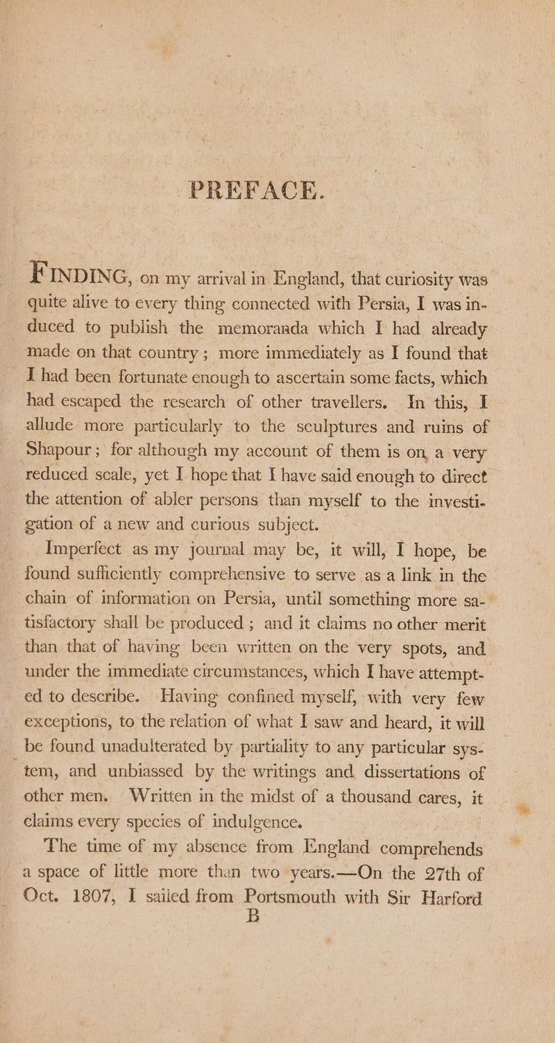PREFACE. FIN DING, on my arrival in England, that curiosity was quite alive to every thing connected with Persia, I was in- duced to publish the memoranda which I had already made on that country; more immediately as I found that _ Thad been fortunate enough to ascertain some facts, which had escaped the research of other travellers. In this, I. allude more particularly to the sculptures and ruins of ‘Shapour; for although my account of them is on, a very reduced scale, yet I hope that I have said enough to direct the attention of abler persons than myself to the investi- _ gation of a new and curious subject. _ Imperfect as my journal may be, it will, I hope, be found sufficiently comprehensive to serve asa link in the chain of information on Persia, until something more sa- tisfactory shall be produced ; and it claims no other merit than that of having been written on the very spots, and. under the immediate circumstances, which I have attempt- ed to describe. Having confined myself, with very few exceptions, to the relation of what I saw and heard, it will be found unadulterated by partiality to any particular sys- tem, and unbiassed by the writings and dissertations of other men. Written in the midst of a thousand cares, it claims every species of indulgence. The time of my absence from England comprehends a space of little more than two years. —On the 27th of Oct. 1807, I sailed from Portsmouth with Sir Harford B