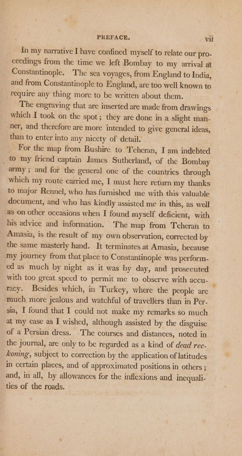 In my narrative I have confined myself to relate our pro- - ceedings from the time we left Bombay to my arrival at Constantinople. The sea voyages, from England to India, and from Constantinople to England, are too well known to require any thing more to be written about them. The engraving that are inserted are made from drawings which I took on the spot ; they are done in a slight man- ner, and therefore are more intended to give general ideas, than to enter into any nicety of detail. . For the map from Bushire to Teheran, I am indebted _ to my friend captain James Sutherland, of the Bombay army ; and for the general one of the countries through which my route carried me, I must here return my thanks to major Rennel, who has furnished me with this valuable document, and who has kindly assisted me in this, as well as on other occasions when I found myself deficient, with his advice and information. The map from Teheran to — be Amasia, is the result of my own observation, corrected by the same masterly hand. It terminates at Amasia, because “My journey from that place to Constantinople was perform- ed as much by night as it was by day, and prosecuted _ with too great speed to permit me to observe with accu- | racy. Besides which, in Turkey, where the people are — ‘much more jealous and watchful of travellers than in Per- sia, I found that I could not make my remarks so much at my ease as I wished, although assisted by the disguise of a Persian dress. The courses and distances, noted in the journal, are only to be regarded as a kind of dead rec- koning’, subject to correction by the application of latitudes in certain places, and of approximated positions in others ; and, in all, by allowances for the inflexions and inequali- ties of the roads. |
