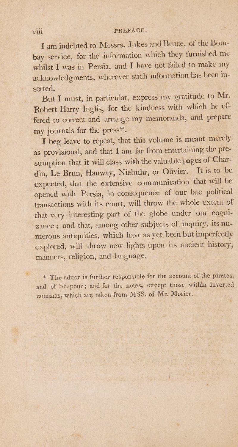 Iam indebted to Messrs. Jukes and Bruce, of the Bom- bay service, for the information which they furnished me whilst I was in Persia, and I have not failed to make my acknowledgments, wherever such information has been in- serted. 7 But I must, in particular, express my cratitude to Mr. Robert Harry Inglis, for the kindness with which he of- fered to correct and arrange my memoranda, and prepare my journals for the press*. , | I beg leave to repeat, that this volume 1s meant merely as provisional, and that I am far from entertaining the pre- “sumption that it will class with the valuable pages of Char- din, Le Brun, Hanway, Niebuhr, or Olivier. It is to be expected, that the extensive communication that will be opened with Persia, in consequence of our late political transactions with its court, will throw the whole extent of | that very interesting part of the globe under our cogni- -gance; and that, among other subjects of inquiry, its nu- merous antiquities, which have as yet been but imperfectly explored, will throw new lights upon its ancient history, manners, religion, and language. * The editor is further responsible for the account of the pirates, and of Sh-pour; and fer the notes, except those within inverted commas, which are taken from MSS. of Mr. Morier.