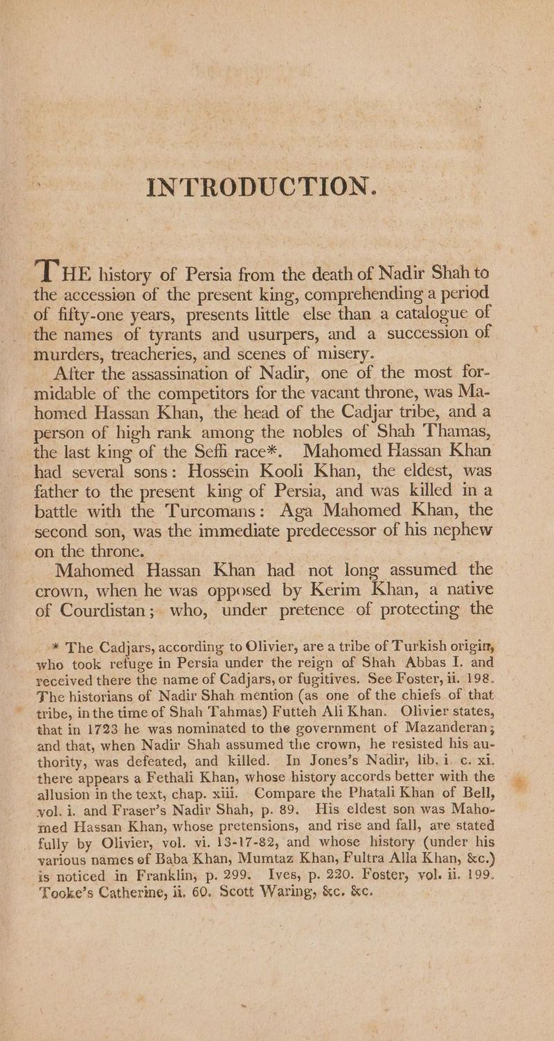 INTRODUCTION. THE history of Persia from the death of Nadir Shah to the accession of the present king, comprehending a period _ of fifty-one years, presents little else than a catalogue of the names of tyrants and usurpers, and a succession of murders, treacheries, and scenes of misery. | : _ After the assassination of Nadir, one of the most for- -midable of the competitors for the vacant throne, was Ma- homed Hassan Khan, the head of the Cadjar tribe, and a person of high rank among the nobles of Shah Thamas, the last king of the Sef race*. Mahomed Hassan Khan had several sons: Hossein Kooli Khan, the eldest, was father to the present king of Persia, and was killed in a battle with the Turcomans: Aga Mahomed Khan, the second son, was the immediate predecessor of his nephew on the throne. | Mahomed Hassan Khan had not long assumed the — crown, when he was opposed by Kerim Khan, a native of Courdistan; who, under pretence of protecting the * The Cadjars, according to Olivier, are a tribe of Turkish origin, who took refuge in Persia under the reign of Shah Abbas I. and received there the name of Cadjars, or fugitives. See Foster, li. 198. The historians of Nadir Shah mention (as one of the chiefs of that tribe, inthe time of Shah Tahmas) Futteh Ali Khan. Olivier states, that in 1723 he was nominated to the government of Mazanderan; and that, when Nadir Shah assumed the crown, he resisted his au- thority, was defeated, and killed. In Jones’s Nadir, lib. i. c. xi. there appears a Fethali Khan, whose history accords better with the allusion in the text, chap. xiii. Compare the Phatali Khan of Bell, vol. i. and Fraser’s Nadir Shah, p. 89. His eldest son was Maho- med Hassan Khan, whose pretensions, and rise and fall, are stated fully by Olivier, vol. vi. 13-17-82, and whose history (under his various names ef Baba Khan, Mumtaz Khan, Fultra Alla Khan, &amp;c.) is noticed in Franklin, p. 299. Ives, p. 220. Foster, vol. il, 199. Tooke’s Catherine, ii, 60. Scott Waring, &amp;c. ke.