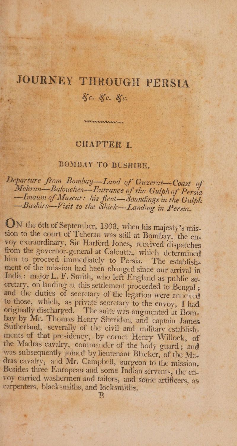 twMawy Weenie = BOMBAY TO BUSHIRE. Mekran—Balouches—Entrance of the Gulph of Persia —ZILmaum of Muscat: his Jleet— Soundings in the Gulph —Bushire—Visit to the Shiek—Landing in Persia. sion to the court of Teheran was still at Bombay, the en- voy extraordinary, Sir Harford Jones, received dispatches from the governor-general at Calcutta, which determined him to proceed immediately to Persia. The establish. ment of the mission had been changed since our arrival in India: major L. F. Smith, who left England as public se- cretary, on landing at this settlement proceeded to Bengal ; and the duties of secretary of the legation were annexed to those, which, as private secretary to the envoy, I had originally discharged. The suite was augmented at Bom. bay by Mr. Thomas Henry Sheridan, and captain James Sutherland, severally of the civil and military establish- ments of that presidency, by cornet Henry Willock, of the Madras cavalry, commander of the body guard; and was subsequently joined by lieutenant Blacker, of the Maz dras cavalry, aid Mr. Campbell, surgeon to the mission. Besides three European and some Indian servants, the en- voy carried washermen and tailors, and some artificers, ‘as carpenters, blacksmiths, and locksmiths.