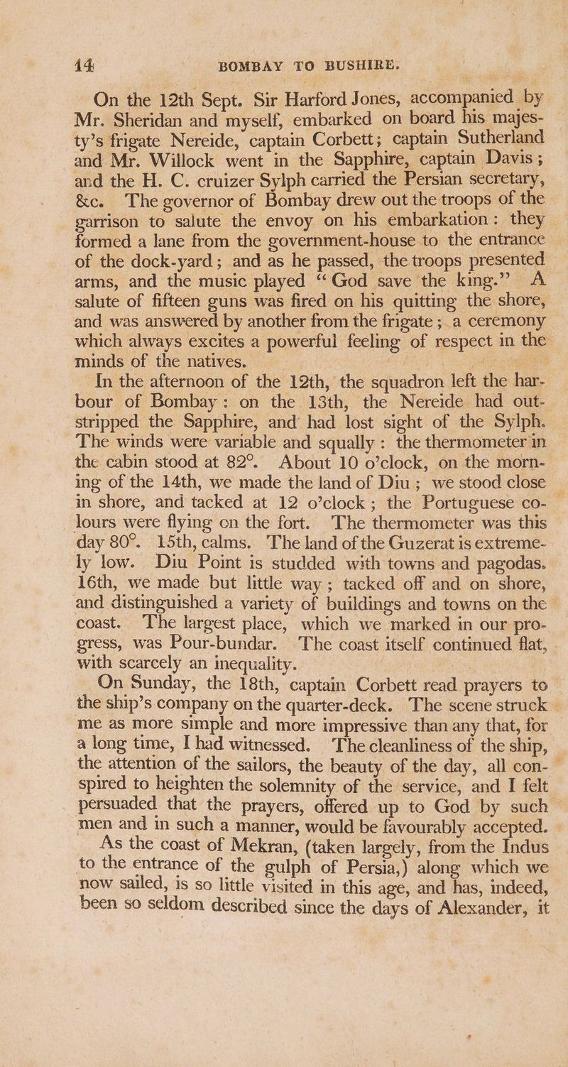On the 12th Sept. Sir Harford Jones, accompanied by Mr. Sheridan and myself, embarked on board his majes- — ty’s frigate Nereide, captain Corbett; captain Sutherland and Mr. Willock went in the Sapphire, captain Davis ; and the H. C. cruizer Sylph carried the Persian secretary, &c. The governor of Bombay drew out the troops of the garrison to salute the envoy on his embarkation: they formed a lane from the government-house to the entrance © of the dock-yard; and as he passed, the troops presented arms, and the music played “‘God save the king.” A salute of fifteen guns was fired on his quitting the shore, and was answered by another from the frigate ; a ceremony which always excites a powerful feeling of respect in the minds of the natives. : RETR es ee In the afternoon of the 12th, the squadron left the har-— bour of Bombay: on the 13th, the Nereide had out- stripped the Sapphire, and had lost sight of the Sylph. The winds were variable and squally : the thermometer in the cabin stood at 82°. About 10 o’clock, on the morn- ing of the 14th, we made the land of Diu; we stood close _ in shore, and tacked at 12 o’clock ; the Portuguese co- — lours were flying cn the fort. The thermometer was this day 80°. 15th, calms. The land of the Guzerat is extreme- ly low. Diu Point is studded with towns and pagodas. 16th, we made but little way ; tacked off and on shore, and distinguished a variety of buildings and towns on the — coast. ‘The largest place, which we marked in our pro- gress, was Pour-bundar. The coast itself continued flat, with scarcely an inequality. x On Sunday, the 18th, captain Corbett read prayers to the ship’s company on the quarter-deck. The scene struck | me as more simple and more impressive than any that, for a long time, I had witnessed. The cleanliness of the ship, the attention of the sailors, the beauty of the day, all con-— spired to heighten the solemnity of the service, and I felt persuaded that the prayers, offered up to God by such — men and in such a manner, would be favourably accepted. — As the coast of Mekran, (taken largely, from the Indus to the entrance of the gulph of Persia,) along which we now sailed, is so little visited in this age, and has, indeed, been so seldom described since the days of Alexander, it
