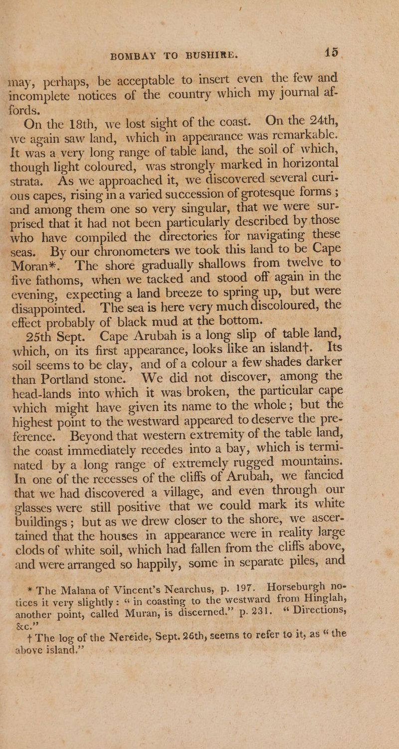 may, perhaps, be acceptable to insert even the few and ‘incomplete notices of the country which my journal af- fords. | Bes Sec en | On the 18th, we lost sight of the coast. On the 24th, we again saw land, which m appearance was remarkable. It was a very long range of table land, the soil of which, though light coloured, was strongly marked in horizontal strata. As we approached it, we discovered several curl- ous capes, rising ina varied succession of grotesque forms ; and among them one so very singular, that we were sur- prised that it had not been particularly described by those who have compiled the directories for navigating these seas. By our chronometers we took this land to be Cape Moran*. The shore gradually shallows from twelve to five fathoms, when we tacked and stood off again in the evening, expecting a land breeze to spring up, but were disappointed. The sea is here very much discoloured, the effect probably of black mud at the bottom. 25th Sept. Cape Arubah is a long slip of table land, which, on its first appearance, looks like an islandt. Its soil seems to be clay, and of a colour a few shades darker ‘than Portland stone. We did not discover, among the head-lands into which it was broken, the particular cape which might have given its name to the whole; but the highest point to the westward appeared to deserve the pre- ference. Beyond that western extremity of the table land, the coast immediately recedes into a bay, which is termi- nated by a long range of extremely rugged mountains. In one of the recesses of the cliffs of Arubah, we fancied that we had discovered. a village, and even through our glasses were still positive that we could mark its white buildings ; but as we drew closer to the shore, we ascer- tained that the houses in appearance were in reality large clods of white soil, which had fallen from the cliffs above, and were arranged so happily, some in separate piles, and * The Malana of Vincent’s Nearchus, p. 197. Horseburgh no- - tices it very slightly : “in coasting to the westward from Hinglah, another point, called Muran, is discerned.” p. 231. «© Directions, ag : + The log of the Nereide, Sept. 26th, seems to refer to it, as “ the above island.’’