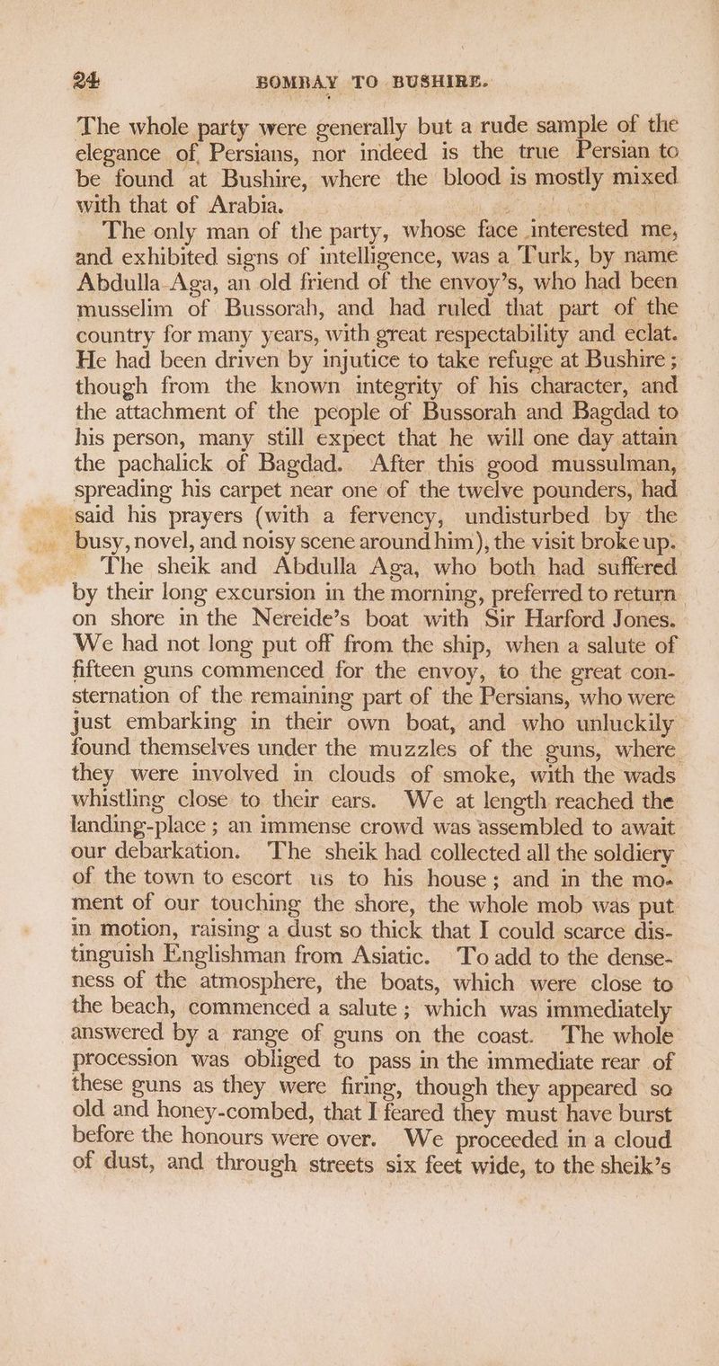 The whole party were generally but a rude sample of the elegance of, Persians, nor indeed is the true Persian to be found at Bushire, where the blood 1s mostly mixed with that of Arabia. fel hs Cree The only man of the party, whose face interested me, and exhibited signs of intelligence, was a Turk, by name Abdulla-Aga, an old friend of the envoy’s, who had been musselim of Bussorah, and had ruled that part of the country for many years, with great respectability and eclat. He had been driven by injutice to take refuge at Bushire ; though from the known integrity of his character, and the attachment of the people of Bussorah and Bagdad to his person, many still expect that he will one day attain the pachalick of Bagdad. After this good mussulman, spreading his carpet near one of the twelve pounders, had - The sheik and Abdulla Aga, who both had suffered by their long excursion in the morning, preferred to return on shore in the Nereide’s boat with Sir Harford Jones. We had not long put off from the ship, when a salute of fifteen guns commenced for the envoy, to the great con- sternation of the remaining part of the Persians, who were just embarking in their own boat, and who unluckily found themselves under the muzzles of the guns, where they were involved in clouds of smoke, with the wads whistling close to their ears. We at length reached the landing-place ; an immense crowd was assembled to await our debarkation. The sheik had collected all the soldiery of the town to escort. us to his house; and in the mo- ment of our touching the shore, the whole mob was put im motion, raising a dust so thick that I could scarce dis- tinguish Englishman from Asiatic. To add to the dense- ness of the atmosphere, the boats, which were close to the beach, commenced a salute ; which was immediately answered by a range of guns on the coast. The whole procession was obliged to pass in the immediate rear of these guns as they were firing, though they appeared so old and honey-combed, that I feared they must have burst before the honours were over. We proceeded in a cloud of dust, and through streets six feet wide, to the sheik’s