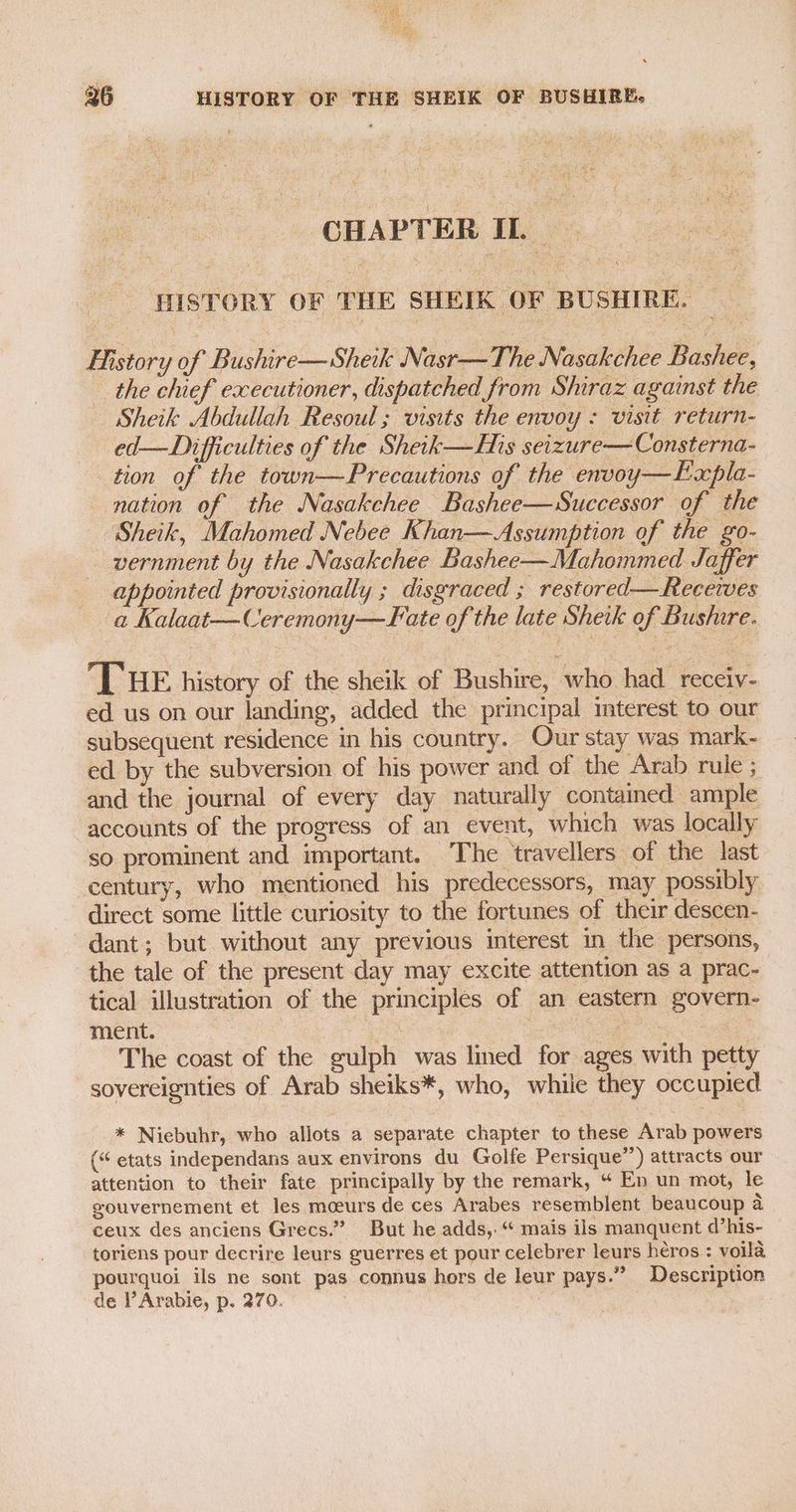 CHAPTER IL. HISTORY OF THE SHEIK OF BUSHIRE. History of Bushire—Sheik Nasr—The Nasakchee Bashee, the chief executioner, dispatched from Shiraz against the — Sheik Abdullah Resoul ; visits the envoy : visit return- ed— Difficulties of the Sheik—His seizure— Consterna- tion of the town—Precautions of the envoy—Expla- nation of the Nasakchee Bashee—Successor of the “Sheik, Mahomed Nebee Khan—Assumption of the go- vernment by the Nasakchee Bashee—Mahommed Jaffer appointed provisionally ; disgraced ; restored—Recewes a Kalaat—Ceremony—JFate of the late Sheik of Busiure. THE history of the sheik of Bushire, who had receiv- ed us on our landing, added the principal imterest to our subsequent residence in his country. Our stay was mark- ed. by the subversion of his power and of the Arab rule ; and the journal of every day naturally contained ample accounts of the progress of an event, which was locally so prominent and important. The travellers of the last century, who mentioned his predecessors, may possibly direct some little curiosity to the fortunes of their descen- dant; but without any previous interest in the persons, the tale of the present day may excite attention as a prac- tical illustration of the principles of an eastern govern- ment. =~ | | ae : The coast of the gulph was lined for ages with petty sovereignties of Arab sheiks*, who, whiie they occupied * Niebuhr, who allots a separate chapter to these Arab powers (“ etats independans aux environs du Golfe Persique”) attracts our attention to their fate principally by the remark, “ En un mot, le gouvernement et les moeurs de ces Arabes resemblent beaucoup a ceux des anciens Grecs.” But he adds,. “ mais ils manquent d’his- toriens pour decrire leurs guerres et pour celebrer leurs heros : voila pourquoi ils ne sont pas connus hers de leur pays.” Description de l’Arabie, p. 270.