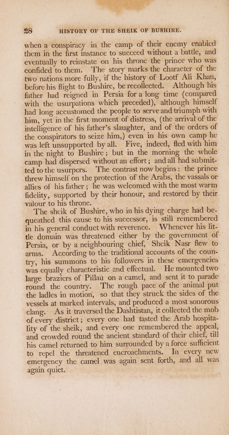 when a conspiracy in the camp of their enemy enabled them in the first instance to succeed without a battle, and eventually to reinstate on his throne the prince who was confided to them. The story marks the character of the two nations more fully, if the history of Lootf Ali Khan, before his flight to Bushire, be recollected. Although his father had reigned in Persia for a long time (compared with the usurpations which preceded), although himself had long accustomed the people to serve and triumph with him, yet in the first moment of distress, (the arrival of the intelligence of his father’s slaughter, and of the orders of the conspirators to seize him,) even in his own camp he was left unsupported by all. Five, indeed, fled with him in the night to Bushire; but in the morning the whole camp had dispersed. without an effort ; andall had submit- ted tothe usurpers. The contrast now begins: the prince threw himself on the protection of the Arabs, the vassals or allies of his father ; he was welcomed with the most warm fidelity, supported by their honour, and restored by their valour to his throne. ae , PO an The sheik of Bushire, who in his dying charge had be- queathed. this cause to his successor, is still remembered ‘in his general conduct with reverence. Whenever his lit- tle domain was threatened either by the government of Persia, or by a neighbouring chief, Sheik Nasr flew to arms. According to the traditional accounts of the coun- try, his summons to his followers in these emergencies was equally characteristic and effectual. He mounted two large braziers of Pillaa on a camel, and sent it to parade round the country. The rough pace of the animal put the ladles in motion, so that they struck the sides of the vessels at marked intervals, and produced a most sonorous clang. As it traversed the Dashtistan, it collected the mob of every district; every one had tasted the Arab hospita- lity of the sheik, and every one remembered. the. appeal, and crowded round the ancient standard of their chief, till his camel returned to him surrounded by a force sufficient to repel the threatened encroachments. In every new emergency the camel was again sent forth, and all was again quiet. i es ?