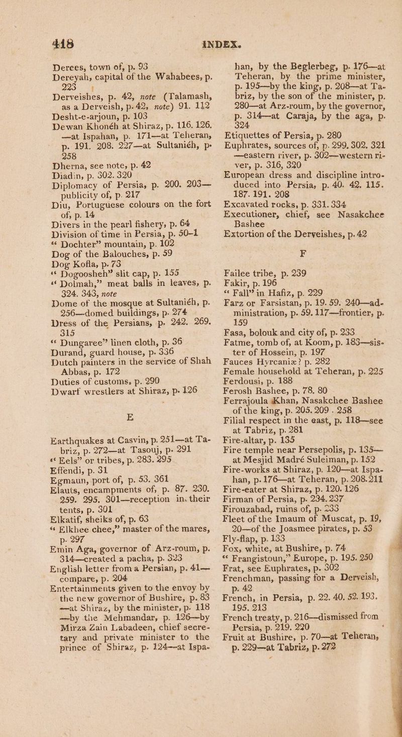 Derees, town of, p. 93 | Dereyah, capital of the Wahabees, p. 1k Derveishes, p. 42, note (Talamash, as a Derveish, p.42, note) 91. 112 Desht-e-arjoun, p. 103 Dewan Khonéh at Shiraz, p. 116. 126. —at Ispahan, p. 171—at Teheran, p. 191. 208. 227—at Sultaniéh, p: 258 Dherna, see note, p. 42 Diadin, p. 302. 320 Diplomacy of Persia, p. 200. 203— publicity of, p. 217 Diu, Portuguese colours on the fort of, p. 14 Divers in the pearl fishery, p. 64 Division of time in Persia, p. 50-1 «© Dochter” mountain, p. 102 Dog of the Balouches, p. 59 Dog Kofla, p. 73 ‘© Dogoosheh” slit cap, p. 159 «© Dolmah,” meat balls in leaves, p. 324. 343, note Dome of the mosque at Sultaniéh, p. 256—domed buildings, p. 274 Dress of the Persians, p. 242. 269. SiS ‘« Dungaree” linen cloth, p. 36 Durand, guard house, p. 336 Dutch painters in the service of Shah Abbas, p. 172 Duties of customs, p. 290 Dwarf wrestlers at Shiraz, p. 126 E Earthquakes at Casvin, p. 251—at Ta- briz, p. 272—at Tasouj, p- 291 ‘© Eels” or tribes, p. 283. 295 Effendi, p. 31 Egmaun, port of, p. 53. 361 Elauts, encampments of, p. 87. 230. 259. 295. 301—reception in. their tents, p. 301 Elkatif, sheiks of, p. 63 «‘ Elkhee chee,” master of the mares, p- 297 Emin Aga, governor of Arz-roum, p. 314—created a pacha, p. 323 English letter froma Persian, p. 41— compare, p. 204 Entertainments given to the envoy by the new governor of Bushire, p. 83 -—at Shiraz, by the minister, p. 118 —by the Mehmandar, p. 126—by Mirza Zain Labadeen, chief secre- tary and private minister to the prince of Shiraz, p. 124—-at Ispa- han, by the Beglerbeg, p. 176—at Teheran, by the prime minister, p- 195—by the king, p. 208—at Ta- briz, by the son of the minister, p. 280—at Arz-roum, by the governor, Ee pert Caraja, by the aga, p. Etiquettes of Persia, p. 280 Euphrates, sources of, p. 299. 302, 321 —eastern river, p. 302—western ri- ver, p. 316, 320 European dress and discipline intro- duced into Persia, p. 40. 42. 115. 187. 191. 208 Excavated rocks, p. 331. 334 Executioner, chief, see Nasakchee Bashee Extortion of the Derveishes, p. 42 F Failee tribe, p. 239 Fakir, p. 196 “* Fall” in Hafiz, p. 229 Farz or Farsistan, p. 19. 59. 240—ad. ee ea p- 59. 117—frontier, p. 59 ; Fasa, bolouk and city of, p. 233 __ Fatme, tomb of, at Koom, p. 183—sis- ter of Hossein, p. 197 Fauces Hyrcaniz? p. 282 Female household at Teheran, p. 225 Ferdousi, p. 188 Ferosh Bashee, p. 78. 80 Ferrajoula Khan, Nasakchee Bashee of the king, p. 205. 209 . 258. Filial respect in the east, p. 118—see at Tabriz, p. 281 Fire-altar, p. 135 Fire temple near Persepolis, p. 135— at Mesjid Madré Suleiman, p. 152 Fire-works at Shiraz, p. 120—at Ispa- han, p-176—at Teheran, p. 208.211 Fire-eater at Shiraz, p. 120. 126 Firman of Persia, p. 234, 237 Firouzabad, ruins of, p. 233 Fleet of the Imaum of Muscat, p. 19, 20—of the Joasmee pirates, p. 53 Fly-flap, p. 133 Fox, white, at Bushire, p. 74 “« Frangistoun,” Europe, p. 195. 250 Frat, see Euphrates, p. 302 Frenchman, passing for a Deryeish, p. 42 French, in Persia, p. 22. 40, 52. 193. 195. 213 French treaty, p. 216—dismissed from Persia, p. 219. 220 an, : Fruit at Bushire, p. 70—at Teheran, p. 229—at Tabriz, p. 272