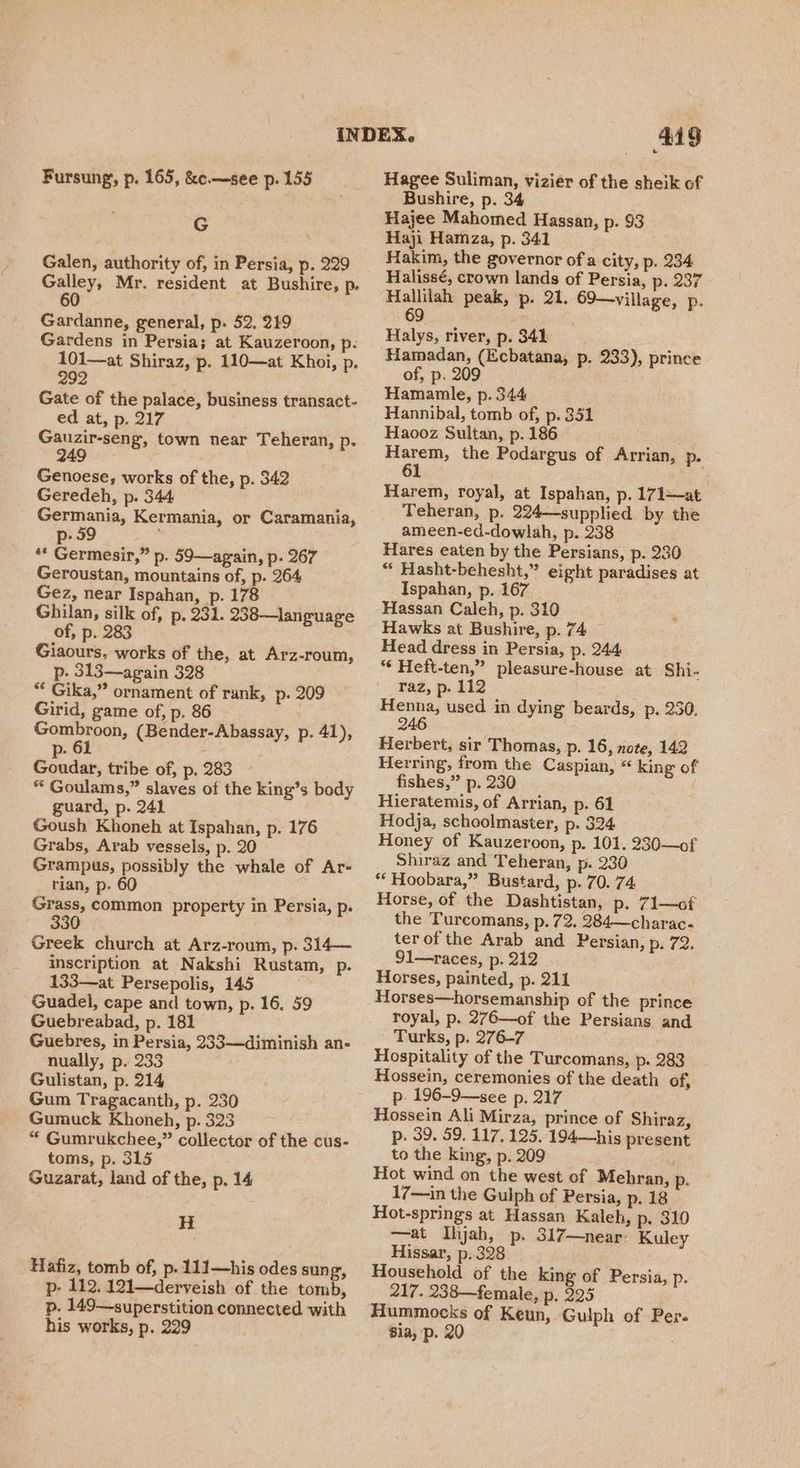 G Galen, authority of, in Persia, p. 229 Galley, Mr. resident at Bushire, p. 60 Gardanne, general, p. 52, 219 Gardens in Persia; at Kauzeroon, p. 101—at Shiraz, p. 110—at Khoi, p. 292 as Gate of the palace, business transact- ed at, p. 217 Gauzir-seng, town near Teheran, p. 249 Genoese, works of the, p. 342 Geredeh, p. 344 Germania, Kermania, or Caramania, p- 59 ** Germesir,” p. 59—again, p. 267 Geroustan, mountains of, p. 264 Gez, near Ispahan, p. 178 Ghilan, silk of, p. 231. 238—language of, p. 283 Giaours, works of the, at Arz-roum, p. 313—again 328 ** Gika,” ornament of rank, p- 209 Girid, game of, p. 86 ei eee (Bender-Abassay, p. 41), p- 61 - Goudar, tribe of, p, 283 * Goulams,” slaves of the king’s body guard, p. 241 Goush Khoneh at Ispahan, p. 176 Grabs, Arab vessels, p. 20 Grampus, possibly the whale of Ar- rian, p. 60 Grass, common property in Persia, p. 330 Greek church at Arz-roum, p. 314— inscription at Nakshi Rustam, p. 133—at Persepolis, 145 Guadel, cape and town, p- 16, 59 Guebreabad, p. 181 Guebres, in Persia, 233—diminish an- nually, p. 233 Gulistan, p. 214 Gum Tragacanth, p. 230 Gumuck Khoneh, p. 323 * Gumrukchee,” collector of the cus- toms, p. 315 Guzarat, land of the, p. 14 H Hafiz, tomb of, p. 111—his odes sung, p- 112. 121—derveish of the tomb, p. 149—superstition connected with his works, p. 229 449 Bushire, p. 34 Hajee Mahomed Hassan, p. 93 Haji Hamza, p. 341 Hakim, the governor ofa city, p. 234 Halissé, crown lands of Persia, p. 237 Hallilah peak, p. 21. 69—village, p. 69 i Halys, river, p. 341 Hamadan, (Ecbatana, p. 233), prince of, p. 209 Hamanle, p. 344 Hannibal, tomb of, p. 351 Haooz Sultan, p. 186 Harem, the Podargus of Arrian, p- 61 Harem, royal, at Ispahan, p. 171—at Teheran, p. 224—supplied by the ameen-ed-dowlah, p. 238 Hares eaten by the Persians, p. 230 “ Hasht-behesht,” eight paradises at Ispahan, p. 167 Hassan Caleh, p. 310 Hawks at Bushire, p. 74 Head dress in Persia, p. 244 *¢ Heft-ten,” pleasure-house at Shi- raz, p. 112 Henna, used in dying beards, p. 230. 246 Herbert, sir Thomas, p. 16, note, 142 Herring, from the Caspian, “ king of fishes,” p. 230 Hieratemis, of Arrian, p. 61 Hodja, schoolmaster, p. 324 Honey of Kauzeroon, p. 101. 230—of Shiraz and Teheran, p. 230 ‘** Hoobara,” Bustard, p: 70. 74 Horse, of the Dashtistan, p. 71—of the Turcomans, p. 72. 284—charac- terof the Arab and Persian, p. 72. 91—races, p. 212 Horses, painted, p. 211 Horses—horsemanship of the prince royal, p. 276—of the Persians and Turks, p. 276-7 Hospitality of the Turcomans, p. 283 Hossein, ceremonies of the death of, p. 196-9—see p. 217 Hossein Ali Mirza, prince of Shiraz, p. 39. 59. 117, 125. 194—his present to the king, p. 209 Hot wind on the west of Mehran, p. 17—in the Gulph of Persia, p. 18 Hot-springs at Hassan Kaleh, p. 310 —at Ihjah, p. 317—near’ Kuley Hissar, p. 328 Household of the king of Persia, p. 217. 238—female, p. 225 Hummocks of Keun, Gulph of Per- Bia, p. 20 |