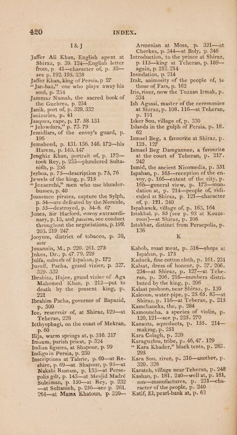 I&J Jaffer Ali Khan, English agent at Shiraz, p. 39. 124—English letter from, p. 41—character of, p. 52— see p. 192, 195. 238 Jaffer Khan, king of Persia, p. 27 *‘Jan-baz,”’ one who plays away his soul, p. 234 Jammaz Namah, the sacred book of the Guebres, p. 234 Janik, port of, p. 329. 332 Janizaries, p. 41 Jasques, cape, p. 17. 58.131 “ Jelowdars,”’ p. 73. 79 Jemidlars, of the envoy’s guard, p. 196 Jemsheed, p. 131. 136. 146. 172—his Harem, p. 140,147 Jenghiz Khan, portrait of, p. 172— took Rey, p. 233—plundered Sulta- _ ni€h, p. 256 Jerboa, p. 75—description p. 75, 76 Jewels of the king, p. 215 «‘ Jezaerchi,” men who use blunder- busses, p. 40 Joassmee pirates, capture the Sylph, p. 54—are defeated by the Nereide, p. 55—destroyed, p. 54-6. 67 Jones, Sir Harford, envoy extraordi- nary, p. 13, and passim, see conduct throughout the negociations, p. 199. 203. 219. 247 Jooyum, district of tobacco, p. 30, note Jouannin, M., p. 220. 261. 275 Jukes, Dr., p. 47.79. 229 Julfa, suburb of Ispahan, p. 172 Jusuif, Pacha, grand vizier, p. S21. 329. 332 Ibrahim, Hajee, grand vizier of Aga Mahomed Khan, p. 212—put to death by the present king, p. 221 Ibrahim Pacha, governor of Bayazid, p- 300 Ice, reservoir of, at Shiraz, 129—at Teheran, 228 Icthyophagi, on the coast of Mekran, 60 Nita, warm springs at, p. 316. 317 - Imaum, parish priest, p- 324 Indian figures, at Shapour, p. 99 Indigoin Persia, p. 230 Inscriptions at Tahrie, p. 60—at Re- shire, p. 69—at Shapour, p. 95—at Nakshi Rustam, p. 133—at Perse- polis gilt, p. 143—at Mesjid Madré Suleiman, p. 150—at Rey, p. 232 —at Sultanieh, p. 256—see p. 261. 264—at Mama Khatoun, p. 320— Armenian at Moss, p. 321—-at Cherkes, p. 344—at Boly, p. 346 Introduction, to the prince at Shiraz, p: 115—king at Teheran, p. 189-— again, p- 212. 214 | Inundation, p. 214 Irak, animosity of the people of, te those of Fars, p. 162 Area Tat, now the Tozzan Irmak, p. 4, ' ; I Ish Agassi, master of the ceremonies at Shiraz, p. 108. 116—at Teheran, p- 191 Isker Sou, village of, p. 330 be ao in the guiph of Persia, p. 18. 2 Ismael Beg, a favourite at Shiraz, p- 129. 127, Ismael Beg Damgaunee, a favourite at the court of Teheran, p. 217. 242 Ismid, the ancient Nicomedia, p- 351 Ispahan, p. 165—reception of the en- voy, p. 166—extent of the city, p- 166—general view, p. 173—inun- dation at, p. 214—people of, ‘ridi- -culed at Shiraz, p. 121—character of, p: 121. 240 Ispahanek, village of, p. 163, 164 | Istakbal, p. 85 (see p. 93 at Kauze- roon)—at Shiraz, p. 106 Istakhar, distinct from Persepolis, p- 136 K Kabob, roast meat, p. 316—shops at Ispahan, p. 175 ; Kaduck, fine cotton cloth, p. 161. 231 Kalaat, dress of honour, p. 37. 206. 234—at Shiraz, p. 127—at Tehe- ran, p. 206. 216—numbers distri- buted by the king, p. 206 Kalaat peshoon, near Shiraz, p. 130 Kaleoon, water-pipe, p. 25.65. 83—at Shiraz, p. 116—at Teheran, p. 215 Kamchaucks, the, p. 284 Kamouncha, a species of violin, p. 120, 121—see p. 225. 270 Kanauts, aqueducts, p. 155. 214— making, p. 251 Kara Colagh, p. 320 Karaguzlou, tribe, p. 46, 47. 129 “‘ Kara Khader,” black tents, p. 283. 295 Kara Sou, river, p. 316—another, p. 320. 328 Karatch, village near Teheran, p. 248 Kashan, p. 181. 240—well at, p. 181, note—manufactures, p. 231—cha- racter of the people, p. 240 Katif, El, pearl-bank at, p. 63