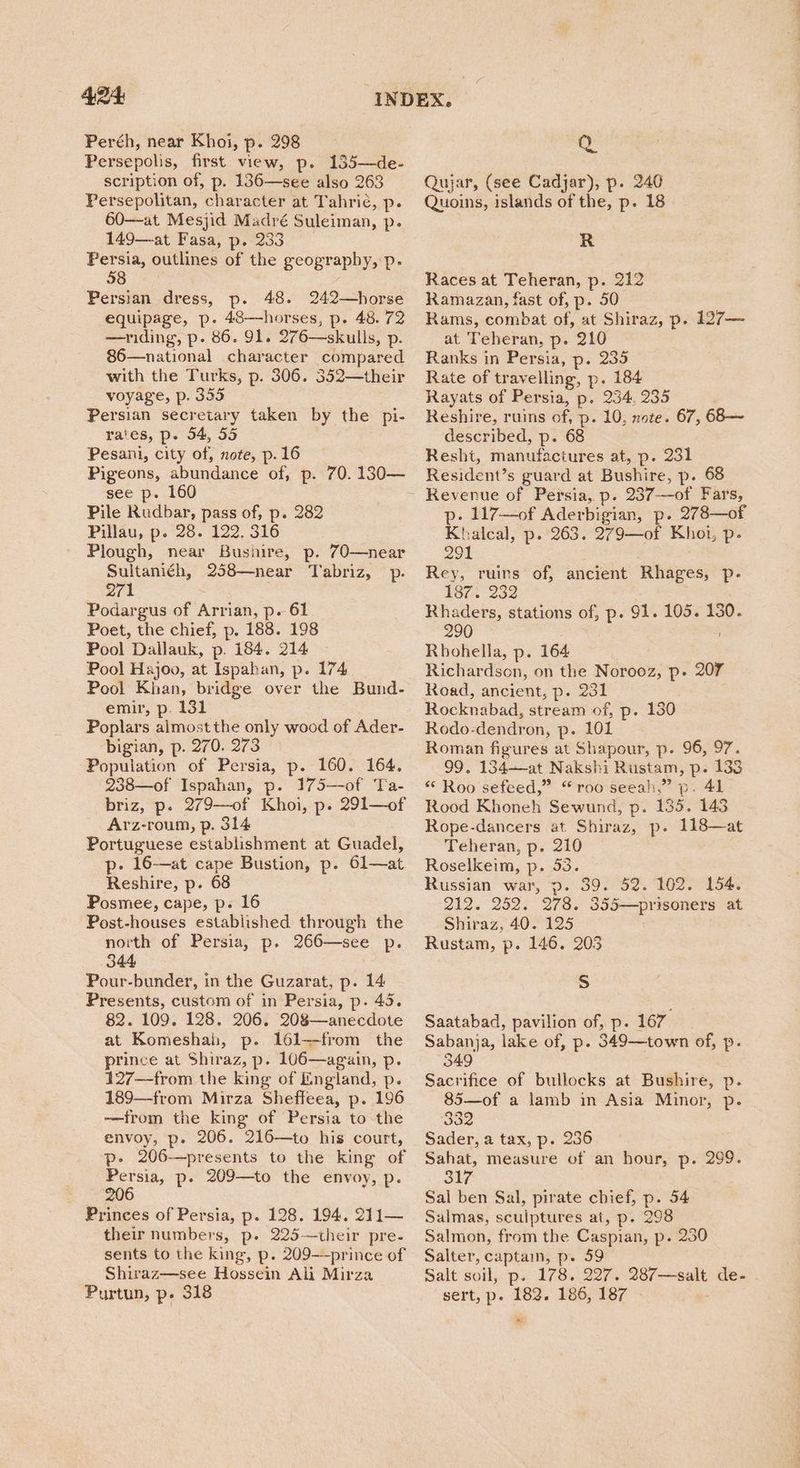 Peréh, near Khoi, p. 298 Persepolis, first view, p. 135—de- scription of, p. 136—see also 263 Persepolitan, character at Tahric, p. 60—at Mesjid Madré Suleiman, p. 149—at Fasa, p. 233 hoe outlines of the geography, p. 8 Persian dress, p. 48. 242—horse equipage, p. 48—horses, p. 48. 72 —riding, p. 86. 91. 276—skulls, p. 86—national character compared with the Turks, p. 306. 352—their voyage, p. 355 Persian secretary taken by the pi- rates, p. 54, 55 Pesani, city of, note, p. 16 Pigeons, abundance of, p. 70. 130— see p. 160 Pile Rudbar, pass of, p. 282 Pillau, p. 28. 122. 316 Plough, near Bushire, p. 70—near Sultaniéh, 258—near Tabriz, p. 271 Podargus of Arrian, p. 61 Poet, the chief, p. 188. 198 Pool Dallauk, p. 184. 214 Pool Hajoo, at Ispahan, p. 174 Pool Khan, bridge over the Bund- emir, p. 131 Poplars almost the only wood of Ader- bigian, p. 270. 273 Population of Persia, p. 160. 164. 238—of Ispahan, p. 175—-of Ta- briz, p. 279—of Khoi, p. 291—of Arz-roum, p. 314 Portuguese establishment at Guadel, p- 16-—at cape Bustion, p. 61—at. Reshire, p. 68 Posmee, cape, p. 16 Post-houses established through the north of Persia, p. 266—see p. 344 Pour-bunder, in the Guzarat, p. 14 Presents, custom of in Persia, p. 45. 82. 109. 128. 206. 208—anecdote at Komeshah, p. 161—from the prince at Shiraz, p. 106—again, p. 427—from the king of England, p. 189—from Mirza Sheffeea, p. 196 —from the king of Persia to the envoy, p. 206. 216—to his court, p- 206—presents to the king of Persia, p. 209—to the envoy, p. 206 Princes of Persia, p. 128. 194. 211— their numbers, p. 225—their pre- sents to the king, p. 209--prince of Shiraz—see Hossein Ali Mirza Purtun, p. 318 Q Qujar, (see Cadjar), p. 240 Quoins, islands of the, p. 18 R Races at Teheran, p. 212 Ramazan, fast of, p. 50 Rams, combat of, at Shiraz, p. 127— at Teheran, p. 210 Ranks in Persia, p. 235 Rate of travelling, p. 184 Rayats of Persia, p. 234, 235 Reshire, ruins of, p. 10, note. 67, 68—~ described, p. 68 Resht, manufactures at, p. 231 Resident’s guard at Bushire, p. 68 p. 117—of Aderbigian, p. 278—of Khalcal, p. 263. 279—of Khoi, p- 291 Rey, ruins of, ancient Rhages, p. 1872 232 Rhaders, stations of, p. 91. 105. 130. 290 Rhbohella, p. 164 Richardson, on the Norooz, p- 207 Road, ancient, p. 231 Rocknabad, stream of, p. 130 Rodo-dendron, p. 101 Roman figures at Shapour, p. 96, 97. 99. 134—-at Nakshi Rustam, p. 138 * Roo sefeed,” “roo seeah,” p. 41 Rood Khoneh Sewund, p. 135. 143 Rope-dancers at Shiraz, p. 118—at Teheran, p. 210 Roselkeim, p. 53. Russian war, p. 39. 52. 102. 154. 212. 252. 278. 355—prisoners at Shiraz, 40. 125 Rustam, p. 146. 203 Ss Saatabad, pavilion of, p. 167 Sabanja, lake of, p. 349—town of, p. 349 Sacrifice of bullocks at Bushire, p. 85—of a lamb in Asia Minor, p. 332 Sader, a tax, p. 236 Sahat, measure of an hour, p. 299. Oy Sal ben Sal, pirate chief, p. 54 Salmas, sculptures at, p. 298 Salmon, from the Caspian, p. 230 Salter, captain, p. 59 Salt soil, p. 178. 227. 287—salt de- sert, p- 182. 186, 187 a