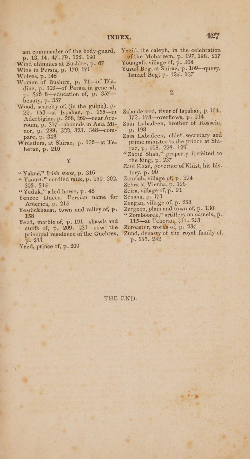 ant commander of the body-guard, p. 13, 14. 47. 79. 125. 190 Wind chimnies at Bushire, p. 67 Wine in Persia, p. 170,171 Wolves, p. 348 Women of Bushire, p. 71—of Dia- dine, p. 302—of Persia in general, p. 356-8—education of, p. 357— beauty, p. 357 Wood, scarcity of, (in the gulph), p- 22. 153—at Ispahan, p. 165—in Aderbigian, p. 268, 269—near Arz- roum, p. 317—abounds in Asia Mi-. nor, p- 288. 322, 323. 348—com- pare, p. 348 Wrestlers, at Shiraz, p. 126—at Te- heran, p. 210 4 “ Yakné,” Irish stew, p. 316 “ Yaourt,” curdled milk, p. 250. 302, 303. 315 . “ Yeduk,” aled horse, p. 48 Yenzee Dueea, Persian name for America, p. 215 Yesdickhaust, town and valley of, p. 158 Yezd, marble of, p. 191—shawls and stuffs of, p. 209. 231—now the principal residence of the Guebres, p- 233 Yezd, prince of, p. 209 a 427 Yezid, the caleph, in the celebration of the Moharrem, p. 197, 198. 217 Youngali, village of, p. 304 Yusuff Beg, at Shiraz, p. 109—query, Ismael Beg, p. 125. 127 Z Zaianderood, river of Ispahan, p. 164. 172. 178—overflows, p. 214 Zain Labadeen, brother of Hossein, p- 198 Zain Labadeen, chief. secretary and prime minister to the prince at Shi- raz, p. 108. 224. 129 “Zapté Shah,” property forfeited to the king, p. 237 Zaul Khan, governor of Khist, his his- tory, p- 90 Zauviéh, village of, p. 294 Zebra at Vienna, p. 196 Zeira, village of, p. 91 Wevnania,-D >. lige as, Zengan, viliage of, p. 258 Zergoon, plain and town of, p. 130 ‘© Zomboorek,”’ artillery on camels, p. 115—at Teheran, 211. 213 Zoroaster, works of, p. 234 “Zund, dynasty of the royal family of, p. 156. 242