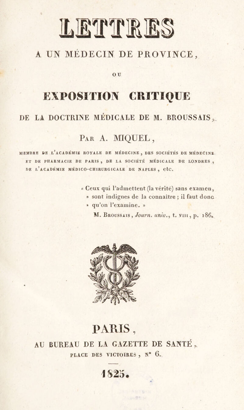 A UN MÉDECIN DE PROVINCE, ou EXPOSITION CRITIQUE DE LA DOCTRINE MÉDICALE DE M. BROUSSAIS,, Par a. MIQUEL, MEMBRE BE l’aCADÉMIE ROYALE DE MÉDECINE , DES SOCIÉTÉS DE MÉDECINS ET DE PHARMACIE DE PARIS , DE LA SOCIÉTÉ MÉDICALE DE LONDRES , de l’académie médico-chirurgicale de NAPLES , CtC. « Ceux qui l’admettent (la vérité) sans examen, n sont indignes de la connaître ; il faut donc » qu’on l’examine. » M. Broussais, Journ. univ., t. viii, p. i86a PARIS, AU BUREAU DE LA GAZETTE DE SANTÉ, PLACE DES VICTOIRES , N® 6. 1825.