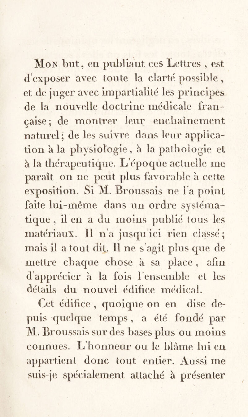 Mon bvit, en publiant ces Lettres , est d’exposer avec toute la clarté possible et de juger avec impartialité les principes de la nouvelle doctrine médicale fran¬ çaise; de montrer leur enchaînement naturel; de les suivre dans leur applica¬ tion à la physiologie, à la pathologie et à la thérapeutique. L’époque actuelle me paraît on ne peut plus favorable à cette exposition. Si M. Broussais ne l a point faite lui-même dans un ordre systéma¬ tique , il en a du moins publié tous les matériaux. 11 n’a jusqu ici rien classé; mais il a tout dit. 11 ne s agit plus que de mettre chaque chose à sa place , afin d’apprécier à la fois l ensemble et les détails du nouvel édifice médical. Cet édifice , quoique on en dise de¬ puis quelque temps, a été fondé par M. Broussais sur des bases plus ou moins connues. L honneur ou le blâme lui en appartient donc tout entier. Aussi me suis-je spécialement attaché à présenter