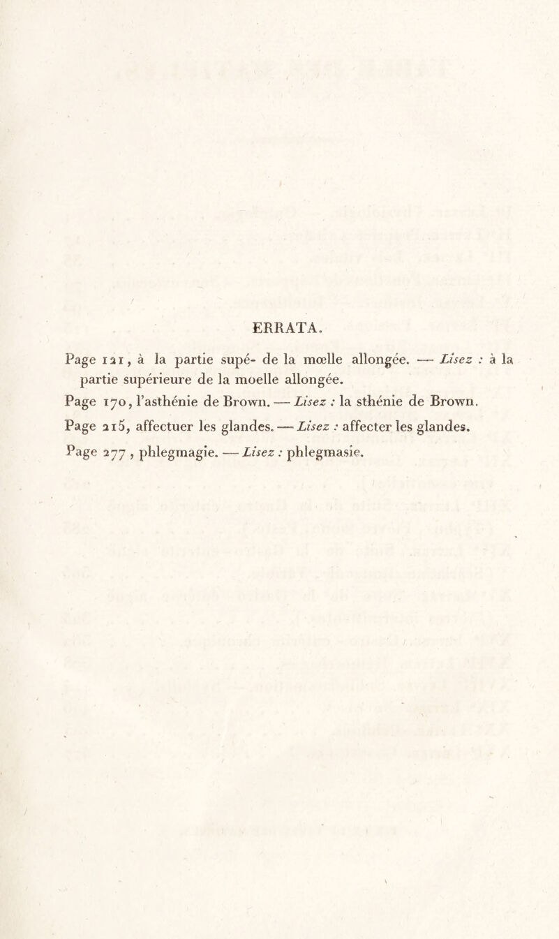 ERRATA, Page I2I, à la partie supé- de la mœlle allongée. — Lisez : à la partie supérieure de la moelle allongée. Page 170, l’asthénie de Brown. — Lisez : la sthénie de Brown. Page 215, affectuer les glandes. — Lisez : affecter les glandes. Page 277 , phlegmagie. —Lisez : phlegmasîe.