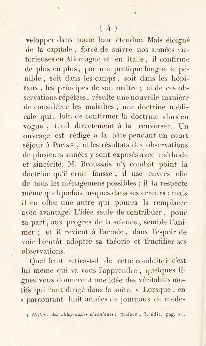 Yelopper dans toute leur étendue. Mais éloigné de ]a capitale , forcé de suivre nos armées vic¬ torieuses en Allemagne et en Italie, il confirme de plus en plus, par une pratique longue et pé¬ nible , soit dans les camps , soit dans les hôpi¬ taux , les principes de son maître ; et de ces ob¬ servations répétées, résulte une nouvelle manière de considérer les maladies , une doctrine médi¬ cale qui, loin de confirmer la doctrine alors en vogue , tend directement à la renverser. Un ouvrage est rédigé à la hâte pendant un court séjour à Paris I , et les résultats des observations de plusieurs années y sont exposés avec méthode et sincérité. M. Broussais n’y combat point la doctrine qu’il croit fausse ; il use envers elle de tous les ménagemens possibles ; il la respecte meme quelquefois jusques dans ses erreurs : mais il en offre une autre qui pourra la remplacer avec avantage. L’idée seule de contribuer, pour sa part, aux progrès de la science , semble l’ani¬ mer ; et il revient à l’armée , dans l’espoir de voir bientôt adopter sa théorie et fructifier ses observations. Quel fruit retira-t-il de cette conduite ? c’est lui meme qui va vous l’apprendre ; quelques li¬ gnes vous donneront une idée des véritables mo¬ tifs qui l’ont dirigé dans la suite. « I.orsque , en « parcourant huit années de journaux de méde- I Histoire das oUlcgmadcs chroniques ; préface, 3. édit. pag. 21.