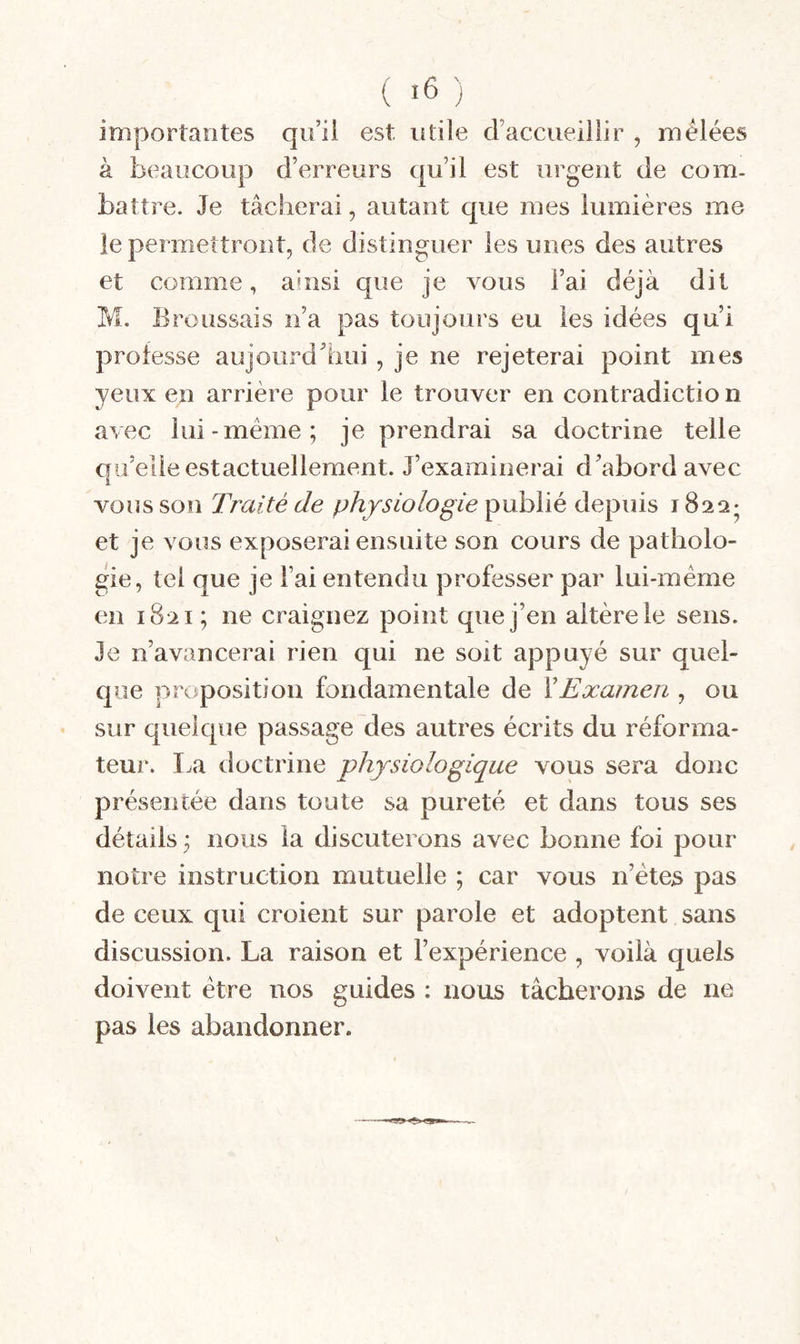 importantes quii est utile d’accueillir , mêlées à beaucoup d’erreurs qu’il est urgent de com¬ battre. Je tâcherai, autant que mes lumières me le permettront, de distinguer les unes des autres et comme, ahisi que je vous l’ai déjà dit M. Broussais n’a pas toujours eu les idées qui professe aujourdliui , je ne rejeterai point mes yeux en arrière pour le trouver en contradictio n avec lui-meme; je prendrai sa doctrine telle au’elleestactuelleraent. J’examinerai d’abord avec £ vous son Traité de physiologie depuis 1822- et je vous exposerai ensuite son cours de patholo¬ gie, tel que je l’ai entendu professer par lui-même en 1821; ne craignez point que j’en altère le sens. Je n’avancerai rien qui ne soit appuyé sur quel¬ que proposition fondamentale de Y Examen , ou sur quelque passage des autres écrits du réforma¬ teur. Ija doctrine physiologique vous sera donc présentée dans toute sa pureté et dans tous ses détails ; nous la discuterons avec bonne foi pour notre instruction mutuelle ; car vous n’êtes pas de ceux qui croient sur parole et adoptent sans discussion. La raison et l’expérience , voilà quels doivent être nos guides : nous tâcherons de ne pas les abandonner.