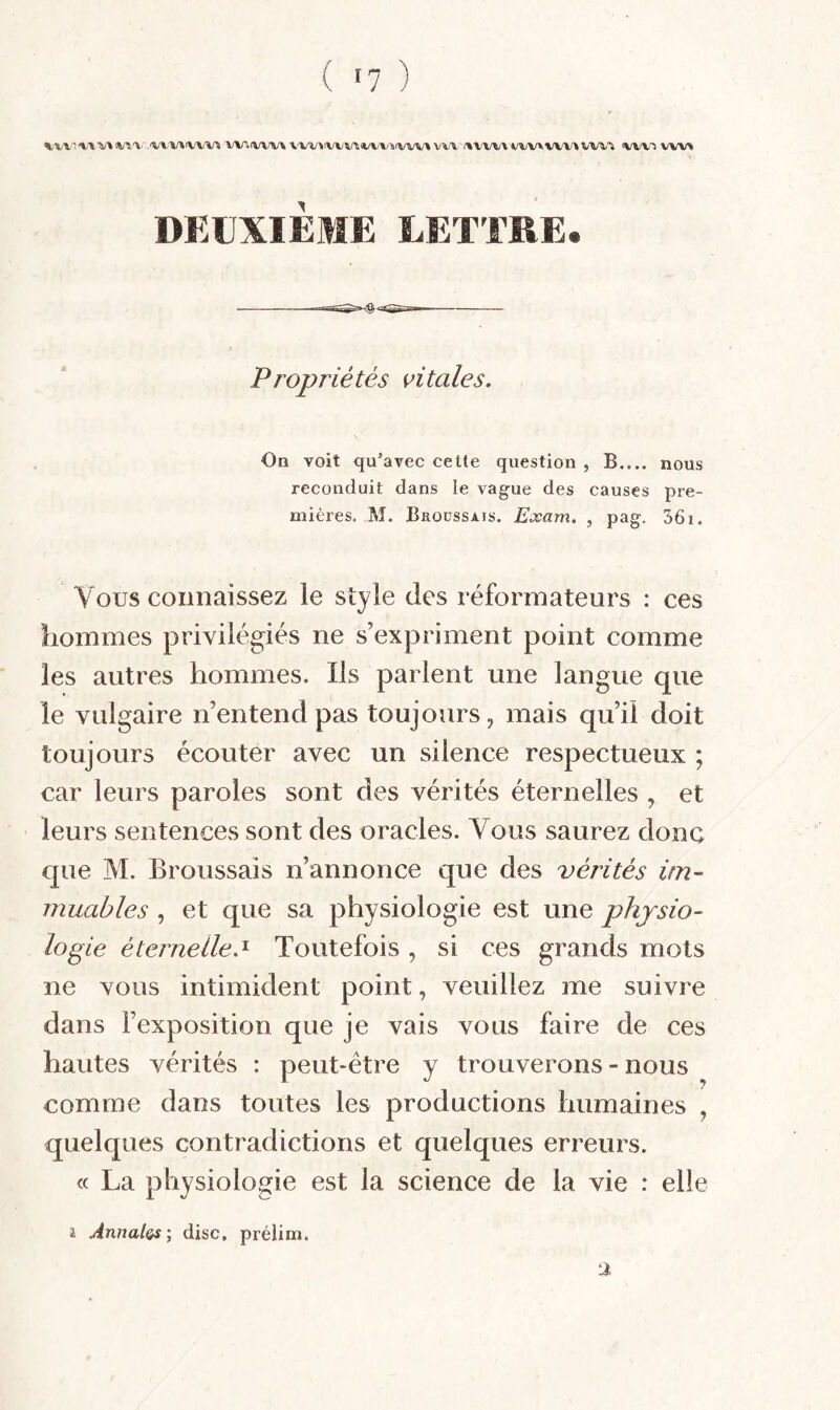 «tX/V X\ X/X (VXX.'.'VVX/XX/VX/X X/Xr.lVX/X/X VX/V»iWX/X<X/X/X/XtvVX/X VVX. iXVX/X/X (i/X;X/XX/W'X VX/X-'X X/VX-X wx/x t DEUXIEME LETTRE. Propriétés vitales. On voit qu’avec cette question , B.... nous reconduit dans le vague des causes pre¬ mières. M. Broüssais. Exam. , pag. 361. Vous connaissez le style des réformateurs : ces hommes privilégiés ne s’expriment point comme les autres hommes. Ils parlent une langue que le vulgaire n’entend pas toujours, mais qu’il doit toujours écouter avec un silence respectueux ; car leurs paroles sont des vérités éternelles , et leurs sentences sont des oracles. Vous saurez donc que M. Broussais n’annonce que des vérités im¬ muables , et que sa physiologie est une physio¬ logie éternelle.^ Toutefois, si ces grands mots ne vous intimident point, veuillez me suivre dans l’exposition que je vais vous faire de ces hautes vérités : peut-être y trouverons - nous comme dans toutes les productions humaines , quelques contradictions et quelques erreurs. « La physiologie est la science de la vie : elle 4 Anualos', dise, prélim. 2