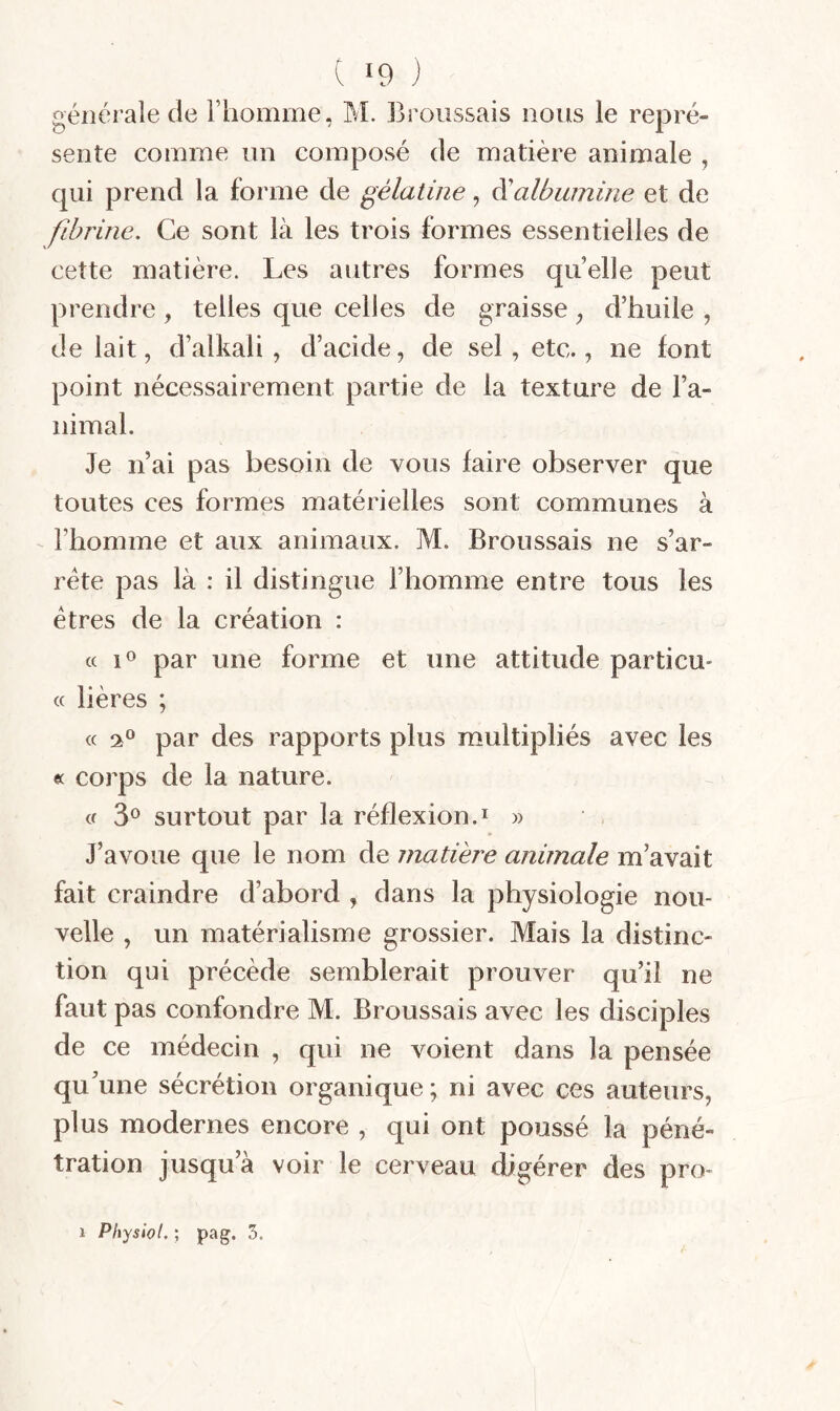 générale de Fliomme, M. Broussais nous le repré¬ sente comme un composé de matière animale , qui prend la forme de gélatine, à'albumine et de fibrine. Ce sont là les trois formes essentielles de cette matière. Les autres formes quelle peut prendre , telles que celles de graisse ^ d’huile , de lait, d’alkali , d’acide, de sel, etc., ne font point nécessairement partie de la texture de l’a¬ nimal. Je n’ai pas besoin de vous faire observer que toutes ces formes matérielles sont communes à l’homme et aux animaux. M. Broussais ne s’ar¬ rête pas là : il distingue l’homme entre tous les êtres de la création : « lo par une forme et une attitude particu- « hères ; « par des rapports plus multipliés avec les ec corps de la nature. a surtout par la réflexion.i » J’avoue que le nom de matière animale m’avait fait craindre d’abord , dans la physiologie nou¬ velle , un matérialisme grossier. Mais la distinc¬ tion qui précède semblerait prouver qu’il ne faut pas confondre M. Broussais avec les disciples de ce médecin , qui ne voient dans la pensée qu'une sécrétion organique; ni avec ces auteurs, plus modernes encore , qui ont poussé la péné¬ tration jusqu’à voir le cerveau digérer des pro-