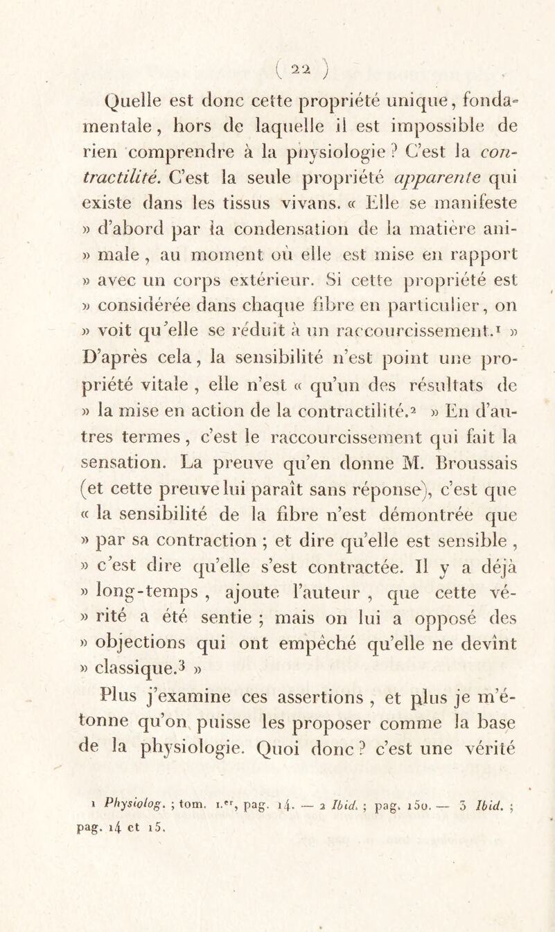 Quelle est donc cette propriété unique, fonda¬ mentale , hors de laquelle il est impossible de rien comprendre à la pnysiologie? C’est la con¬ tractilité. C’est la seule propriété apparente qui existe dans les tissus vivans. « Elle se manifeste » d’abord par la condensation de la matière ani- » male , au moment où elle est mise en rapport » avec un corps extérieur. Si cette propriété est » considérée dans chaque fibre en particulier, on » voit qu^elle se réduit à un raccourcissement.^ )) D’après cela, la sensibilité n’est point une pro¬ priété vitale , elle n’est « qu’un des résultats de » la mise en action de la contractilité.^ » En d’au¬ tres termes, c’est le raccourcissement qui fait la sensation. La preuve qu’en donne M. Broussais (et cette preuve lui paraît sans réponse), c’est que « la sensibilité de la fibre n’est démontrée que » par sa contraction ; et dire quelle est sensible , » c’est dire qu’elle s’est contractée. Il y a déjà » long-temps , ajoute l’auteur , que cette vé- » rité a été sentie ; mais on lui a opposé des » objections qui ont empêché qu’elle ne devînt » classique.^ » Plus j' examine ces assertions , et plus je m’é¬ tonne qu’on, puisse les proposer comme la base de la physiologie. Quoi donc ? c’est une vérité pag. i4 et i5.