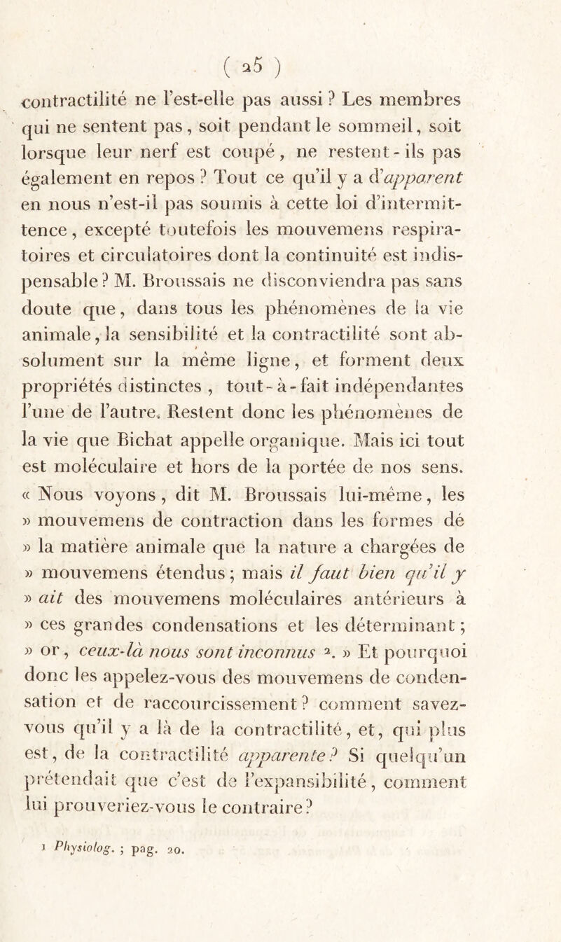 ( ) contractilité ne Fest-elle pas aussi ? Les membres qui ne sentent pas, soit pendant le sommeil, soit lorsque leur nerf est coupé, ne restent-ils pas également en repos ? Tout ce qu’il y a ^apparent en nous n’est-il pas soumis à cette loi d’intermit¬ tence, excepté toutefois les mouvemens respira¬ toires et circuiatoires dont la continuité est indis¬ pensable? M. Broussais ne disconviendra pas sans doute que, dans tous les phénomènes de la vie animale, la sensibilité et la contractilité sont ab- f solument sur la même ligne, et forment deux propriétés distinctes , tout-à-fait indépendantes Fune de l’autre. Restent donc les phénomènes de la vie que Bichat appelle organique. Mais ici tout est moléculaire et hors de la portée de nos sens, cc Nous voyons, dit M. Broussais lui-méme, les » mouvemens de contraction dans les formes dé )) la matière animale que la nature a chargées de » mouvemens étendus ; mais il faut bien qu'il y » ait des mouvemens moléculaires antérieurs à » ces grandes condensations et les déterminant; » or, ceux-là nous sont inconnus 2. » Et pourquoi donc les appelez-vous des mouvemens de conden¬ sation et de raccourcissement? comment savez- vous qu’il y a là de la contractilité, et, qui plus est, de la contractilité apparente? Si quelc|u’un prétendait que c’est de Fexpansibilité, comment lui prouveriez-vous le contraire?